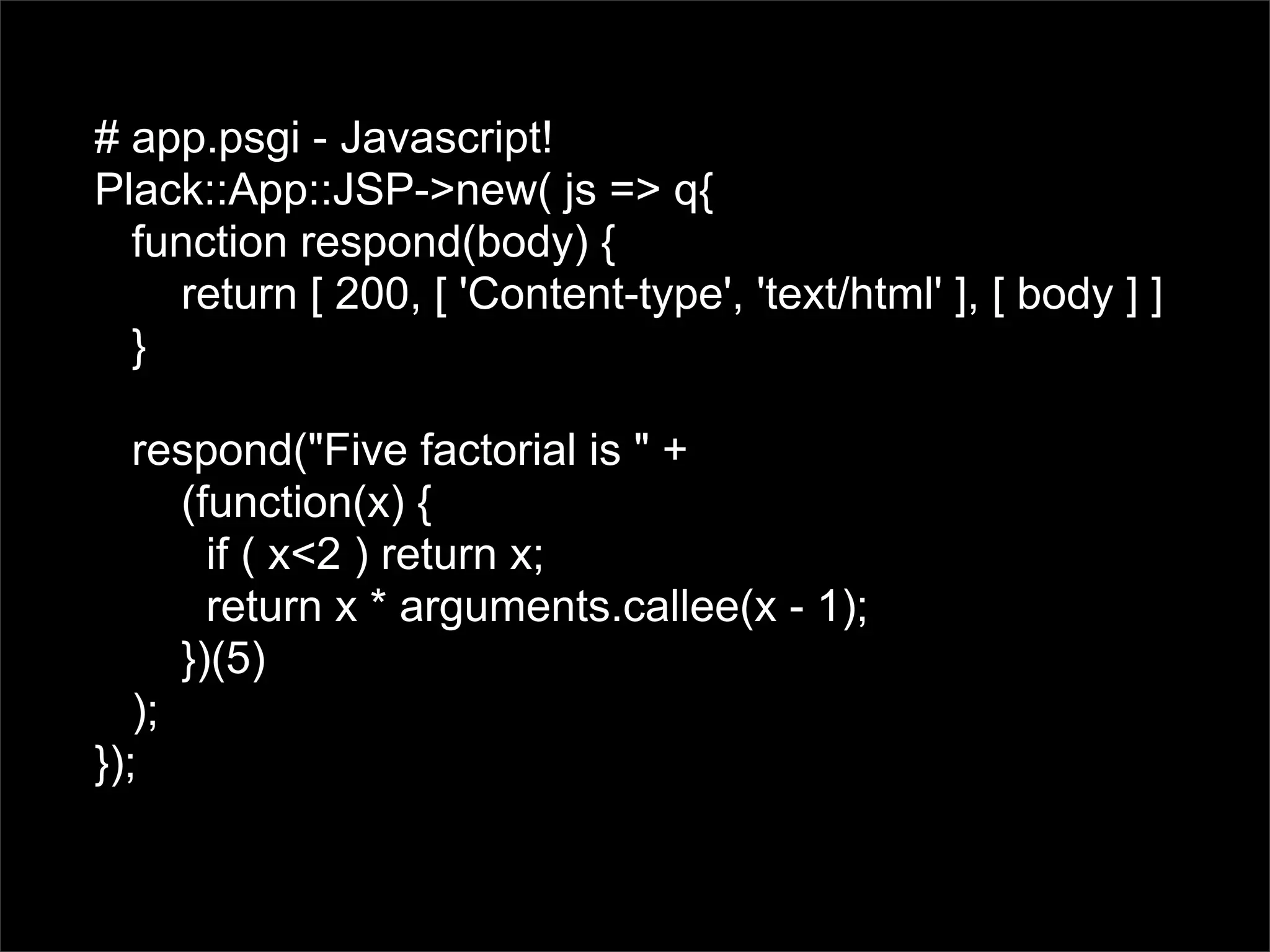 # app.psgi - Javascript!
Plack::App::JSP->new( js => q{
  function respond(body) {
    return [ 200, [ 'Content-type', 'text/html' ], [ body ] ]
  }

   respond("Five factorial is " +
      (function(x) {
        if ( x<2 ) return x;
        return x * arguments.callee(x - 1);
      })(5)
   );
});
 