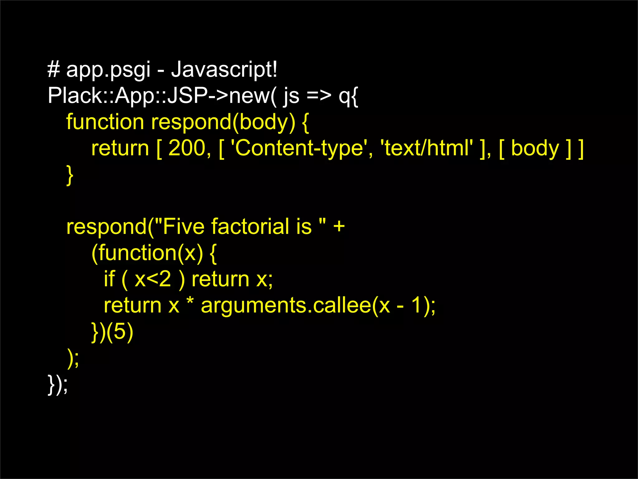 # app.psgi - Javascript!
Plack::App::JSP->new( js => q{
  function respond(body) {
    return [ 200, [ 'Content-type', 'text/html' ], [ body ] ]
  }

   respond("Five factorial is " +
      (function(x) {
        if ( x<2 ) return x;
        return x * arguments.callee(x - 1);
      })(5)
   );
});
 