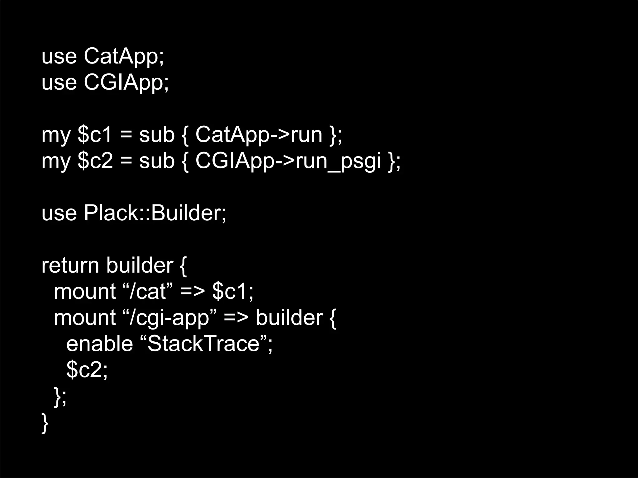 use CatApp;
use CGIApp;

my $c1 = sub { CatApp->run };
my $c2 = sub { CGIApp->run_psgi };

use Plack::Builder;

return builder {
  mount “/cat” => $c1;
  mount “/cgi-app” => builder {
    enable “StackTrace”;
    $c2;
  };
}
 