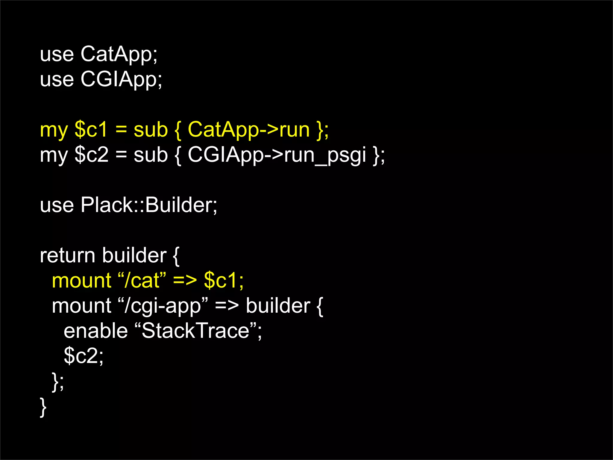 use CatApp;
use CGIApp;

my $c1 = sub { CatApp->run };
my $c2 = sub { CGIApp->run_psgi };

use Plack::Builder;

return builder {
  mount “/cat” => $c1;
  mount “/cgi-app” => builder {
    enable “StackTrace”;
    $c2;
  };
}
 