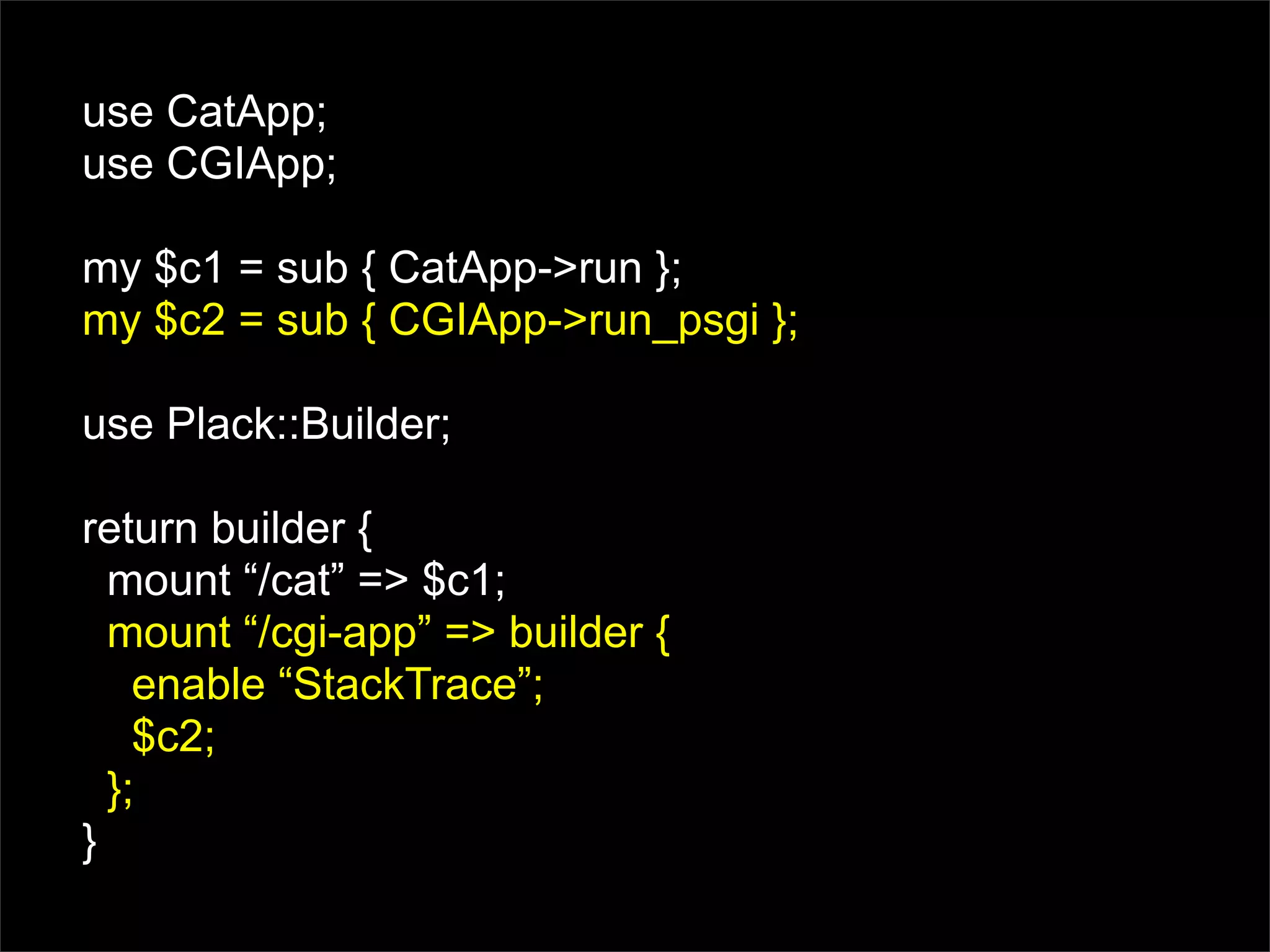 use CatApp;
use CGIApp;

my $c1 = sub { CatApp->run };
my $c2 = sub { CGIApp->run_psgi };

use Plack::Builder;

return builder {
  mount “/cat” => $c1;
  mount “/cgi-app” => builder {
    enable “StackTrace”;
    $c2;
  };
}
 