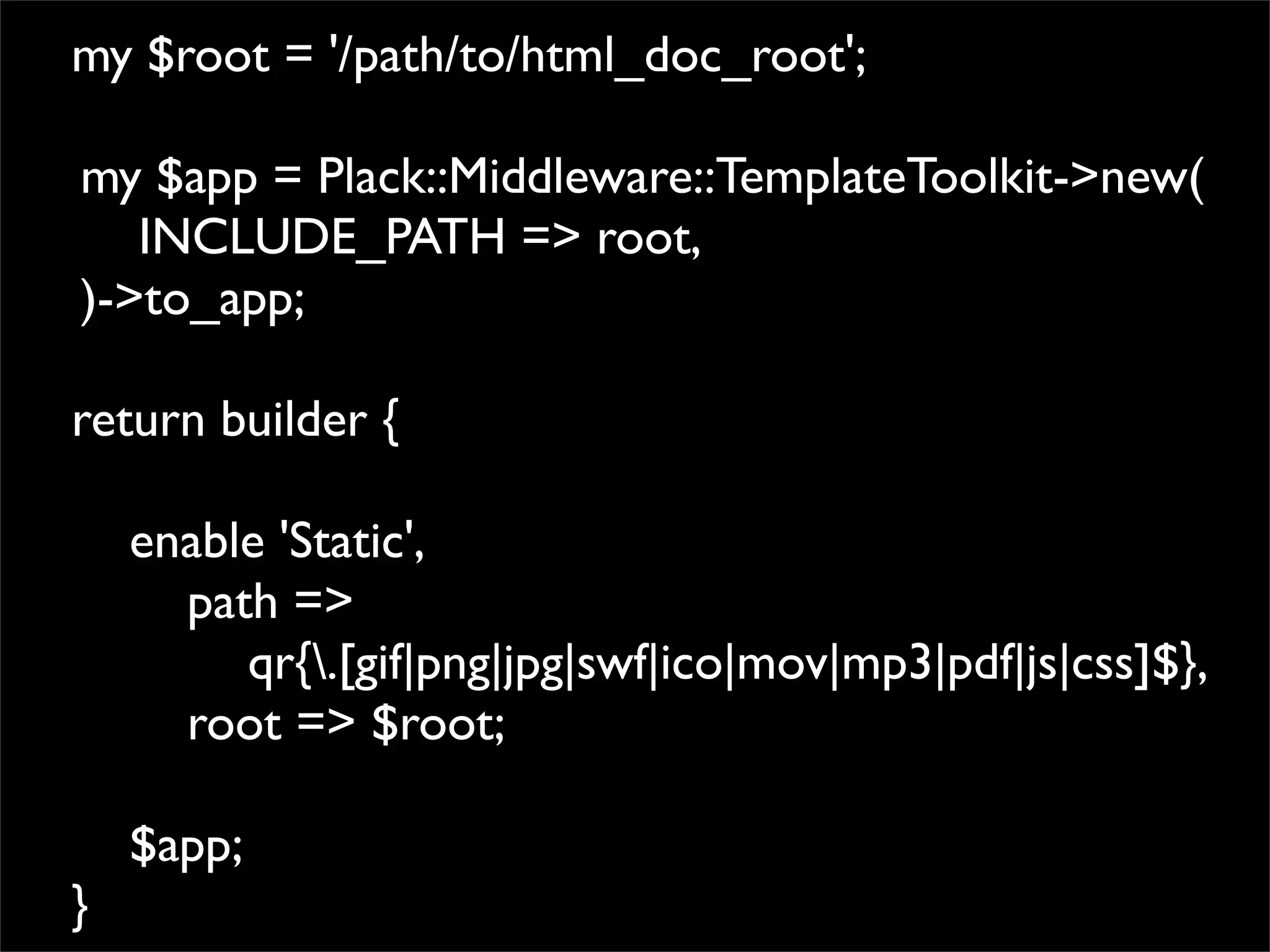 my $root = '/path/to/html_doc_root';

my $app = Plack::Middleware::TemplateToolkit->new(
   INCLUDE_PATH => root,
)->to_app;

return builder {

    enable 'Static',
      path =>
         qr{.[gif|png|jpg|swf|ico|mov|mp3|pdf|js|css]$},
      root => $root;

    $app;
}
 