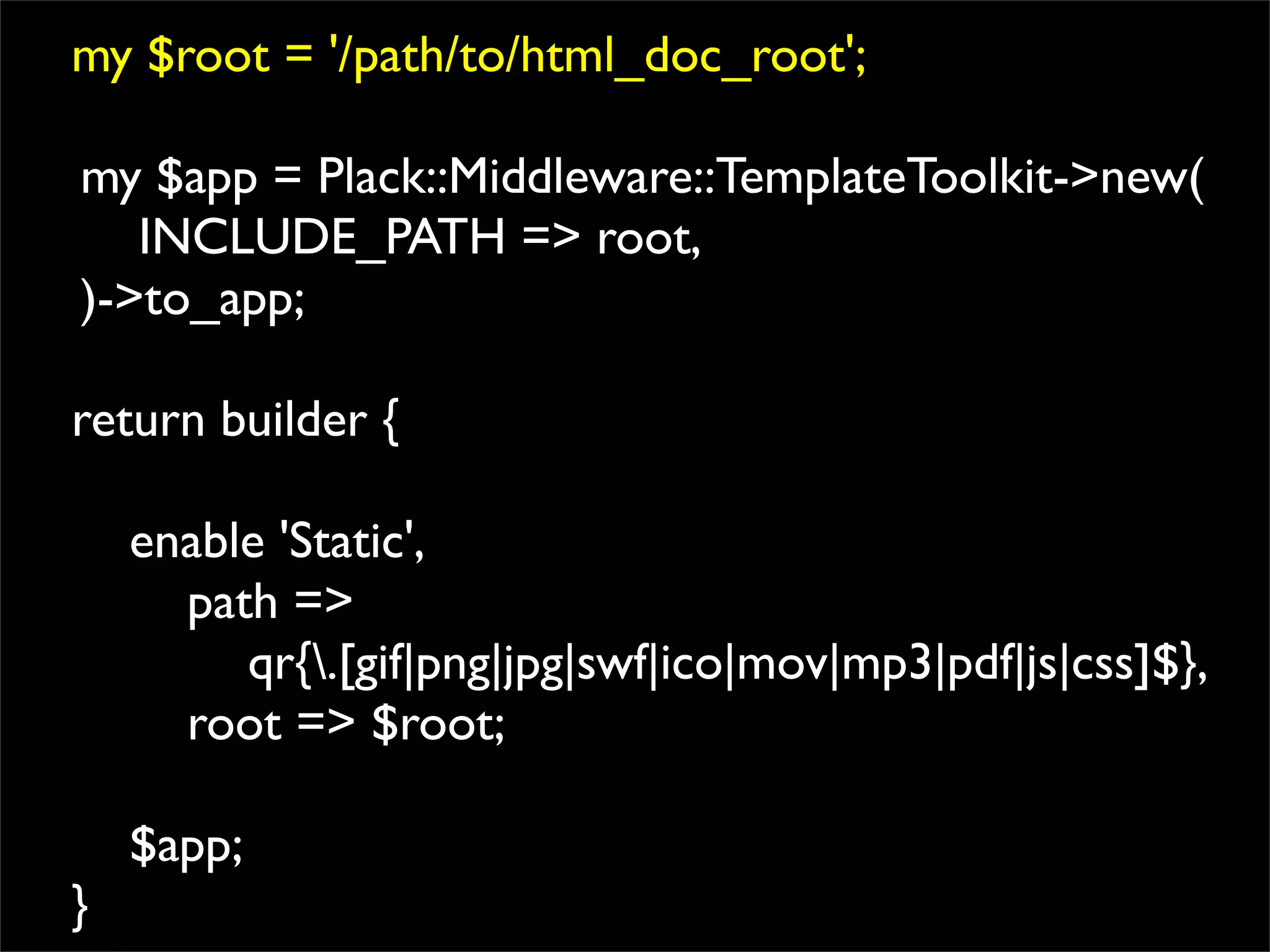 my $root = '/path/to/html_doc_root';

my $app = Plack::Middleware::TemplateToolkit->new(
   INCLUDE_PATH => root,
)->to_app;

return builder {

    enable 'Static',
      path =>
         qr{.[gif|png|jpg|swf|ico|mov|mp3|pdf|js|css]$},
      root => $root;

    $app;
}
 