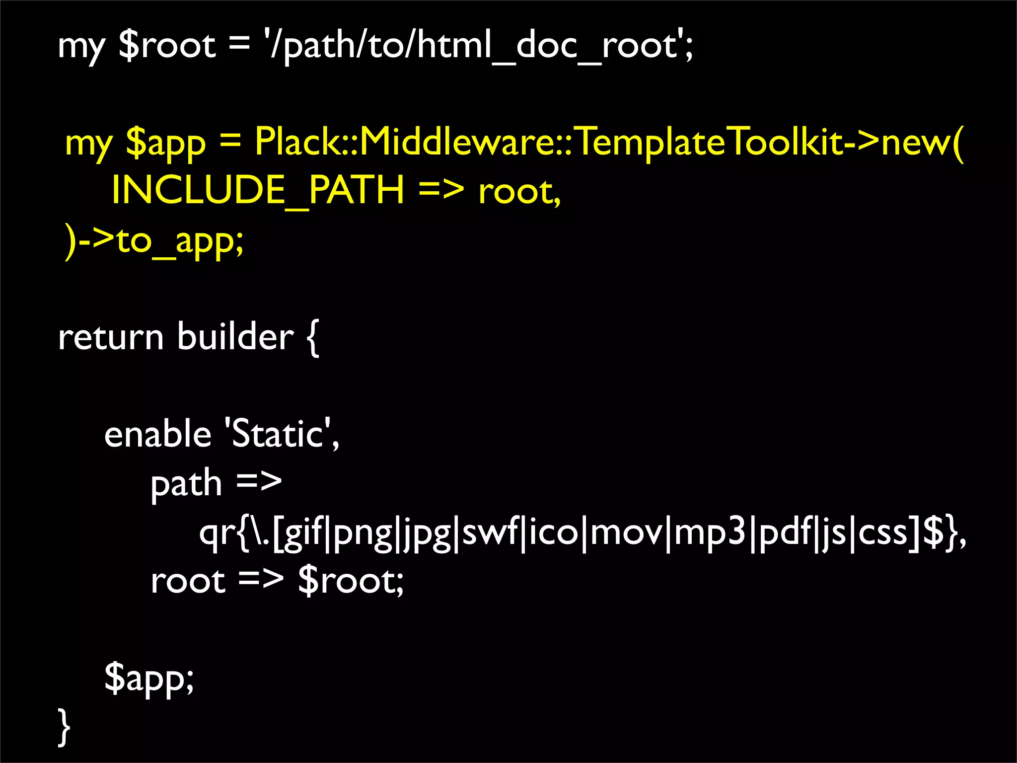 my $root = '/path/to/html_doc_root';

my $app = Plack::Middleware::TemplateToolkit->new(
   INCLUDE_PATH => root,
)->to_app;

return builder {

    enable 'Static',
      path =>
         qr{.[gif|png|jpg|swf|ico|mov|mp3|pdf|js|css]$},
      root => $root;

    $app;
}
 