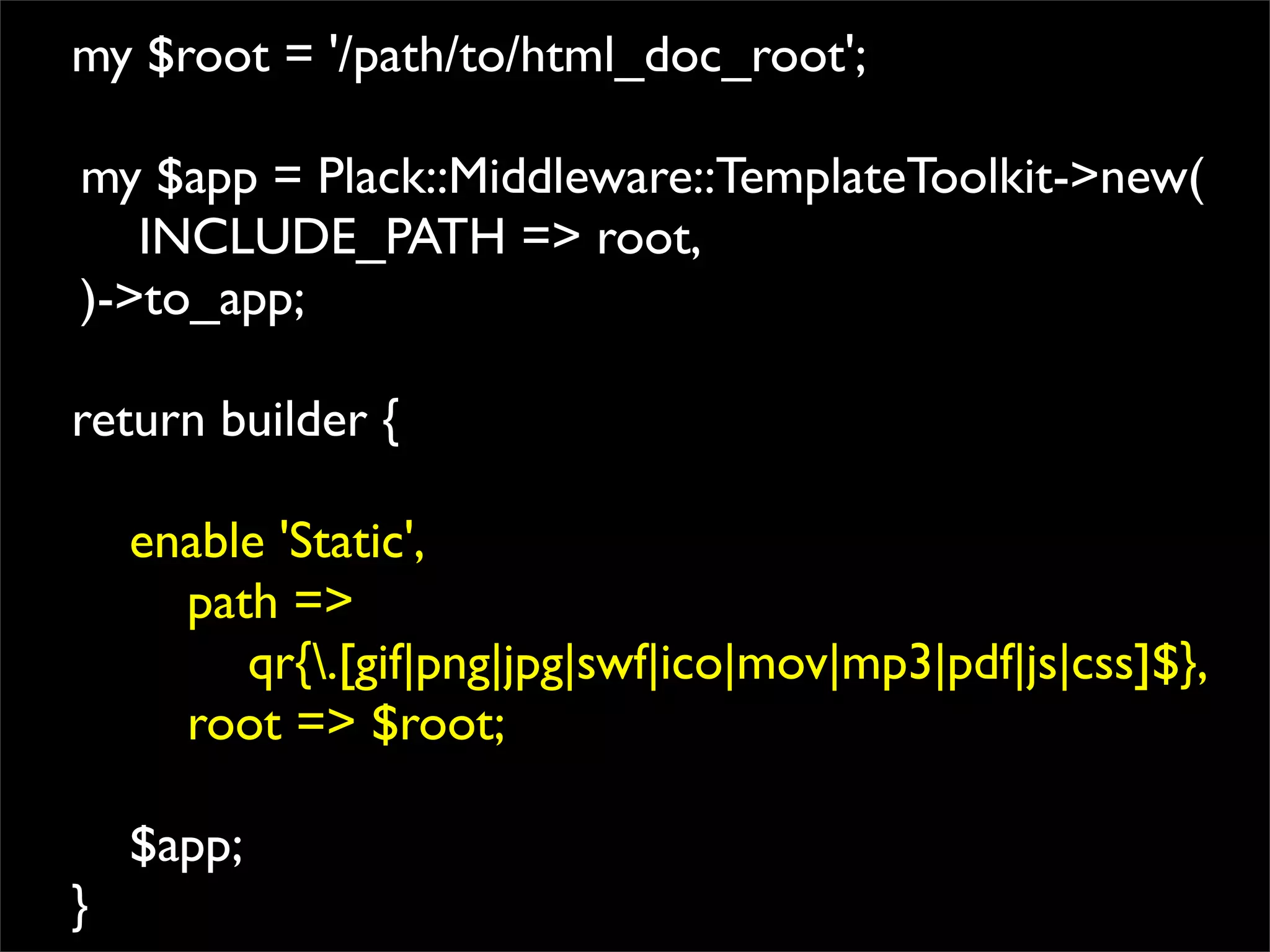 my $root = '/path/to/html_doc_root';

my $app = Plack::Middleware::TemplateToolkit->new(
   INCLUDE_PATH => root,
)->to_app;

return builder {

    enable 'Static',
      path =>
         qr{.[gif|png|jpg|swf|ico|mov|mp3|pdf|js|css]$},
      root => $root;

    $app;
}
 