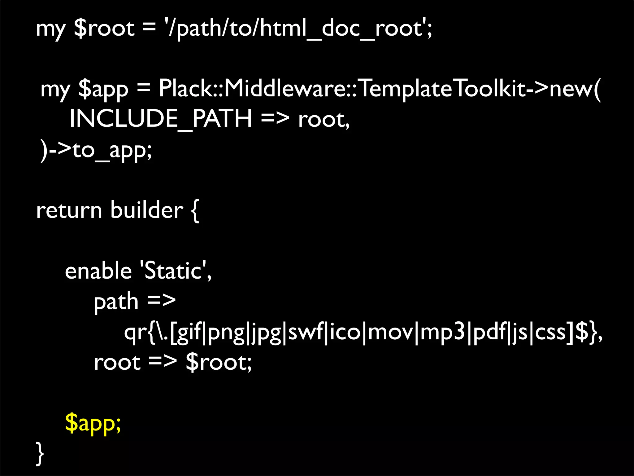 my $root = '/path/to/html_doc_root';

my $app = Plack::Middleware::TemplateToolkit->new(
   INCLUDE_PATH => root,
)->to_app;

return builder {

    enable 'Static',
      path =>
         qr{.[gif|png|jpg|swf|ico|mov|mp3|pdf|js|css]$},
      root => $root;

    $app;
}
 