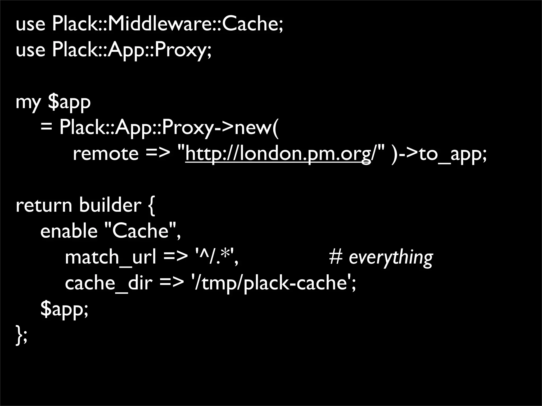 use Plack::Middleware::Cache;
use Plack::App::Proxy;

my $app
  = Plack::App::Proxy->new(
     remote => "http://london.pm.org/" )->to_app;

return builder {
   enable "Cache",
     match_url => '^/.*',        # everything
     cache_dir => '/tmp/plack-cache';
   $app;
};
 