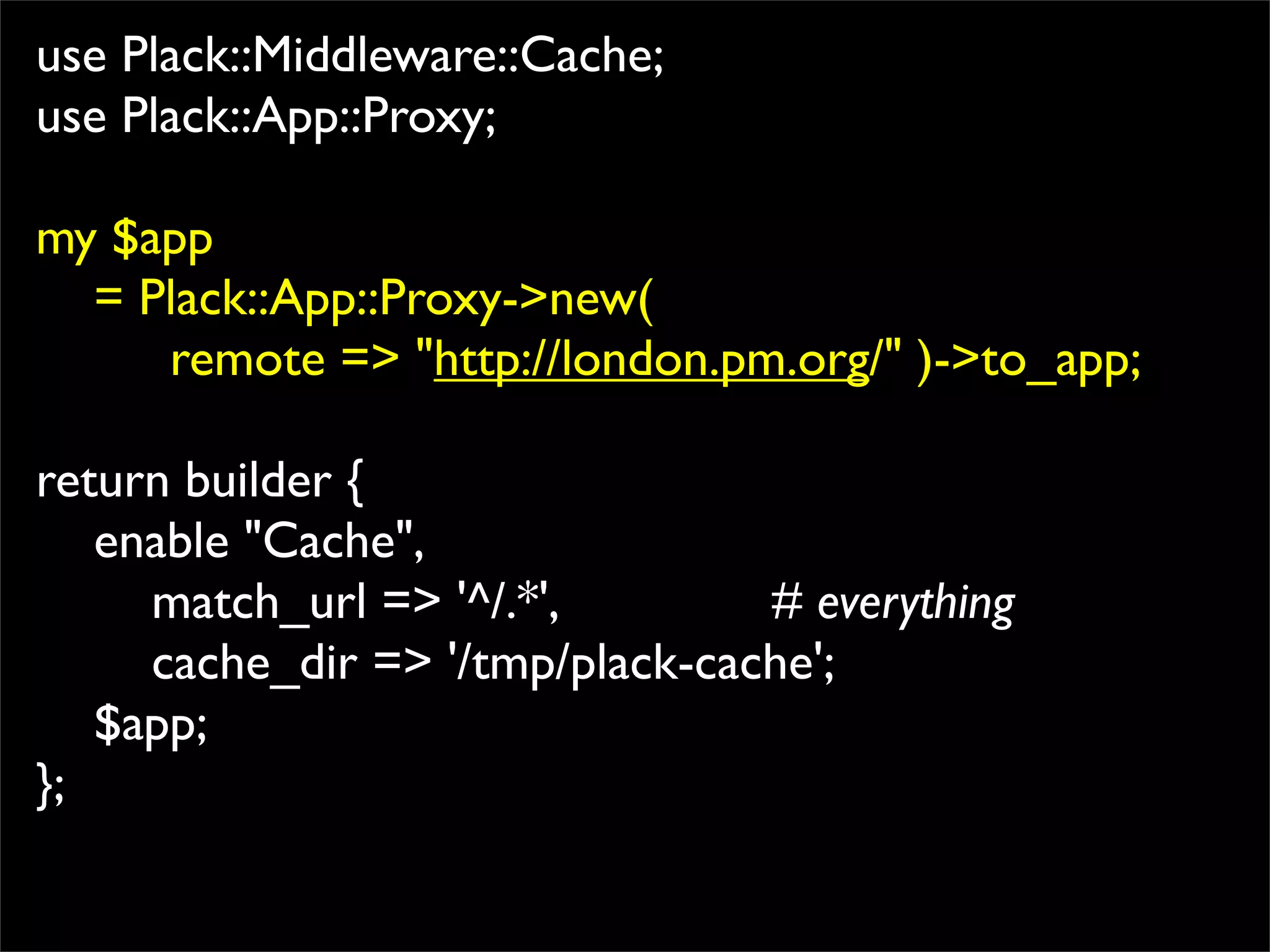 use Plack::Middleware::Cache;
use Plack::App::Proxy;

my $app
  = Plack::App::Proxy->new(
     remote => "http://london.pm.org/" )->to_app;

return builder {
   enable "Cache",
     match_url => '^/.*',        # everything
     cache_dir => '/tmp/plack-cache';
   $app;
};
 