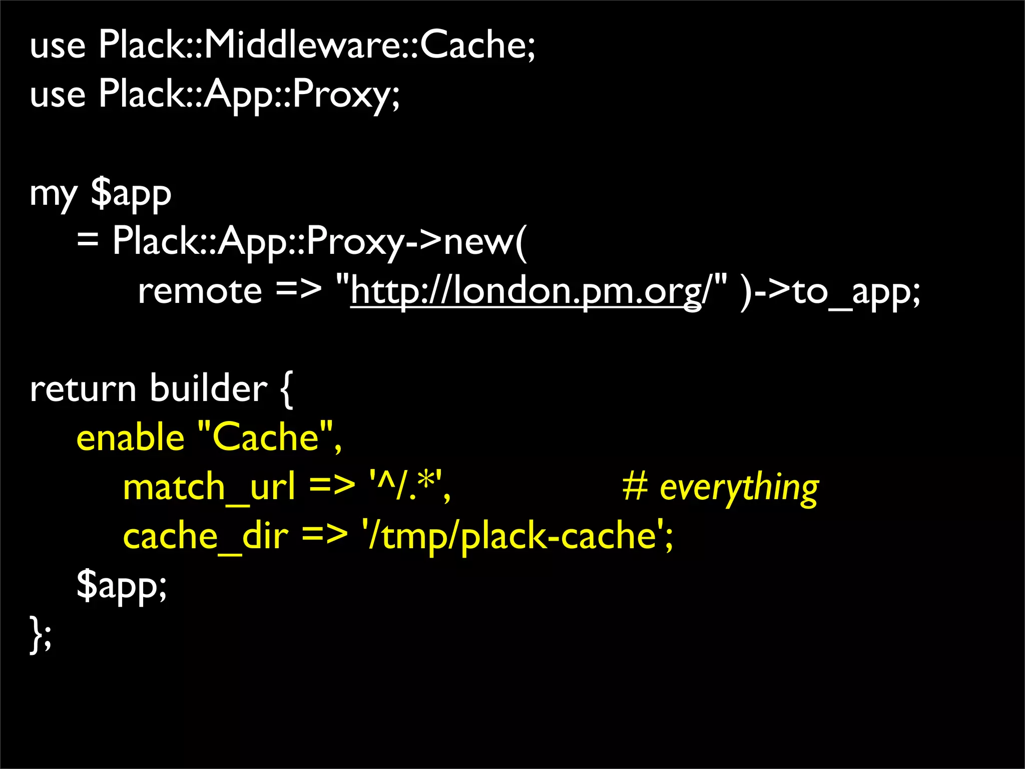 use Plack::Middleware::Cache;
use Plack::App::Proxy;

my $app
  = Plack::App::Proxy->new(
     remote => "http://london.pm.org/" )->to_app;

return builder {
   enable "Cache",
     match_url => '^/.*',        # everything
     cache_dir => '/tmp/plack-cache';
   $app;
};
 