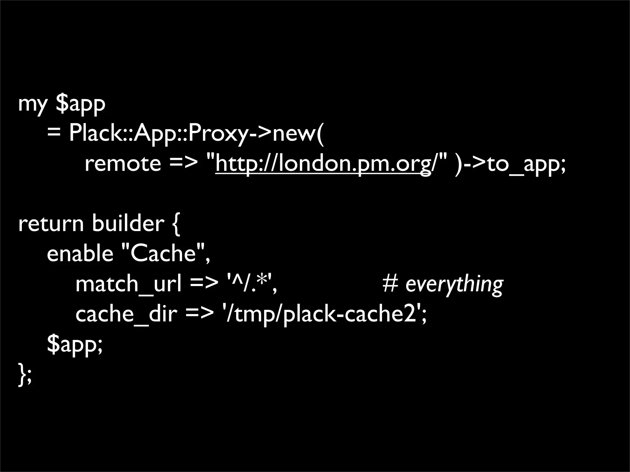 my $app
  = Plack::App::Proxy->new(
     remote => "http://london.pm.org/" )->to_app;

return builder {
   enable "Cache",
     match_url => '^/.*',        # everything
     cache_dir => '/tmp/plack-cache2';
   $app;
};
 