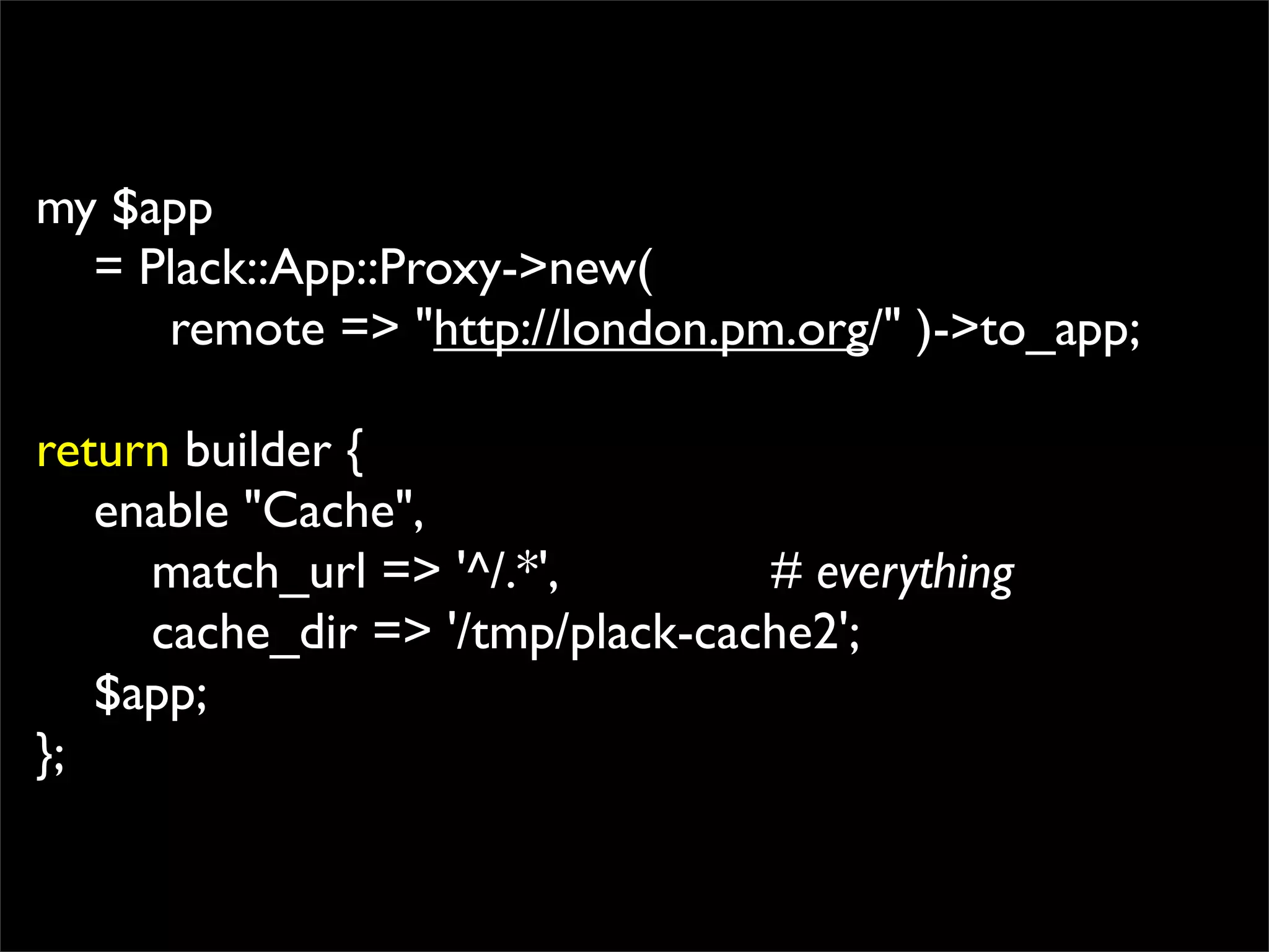 my $app
  = Plack::App::Proxy->new(
     remote => "http://london.pm.org/" )->to_app;

return builder {
   enable "Cache",
     match_url => '^/.*',        # everything
     cache_dir => '/tmp/plack-cache2';
   $app;
};
 