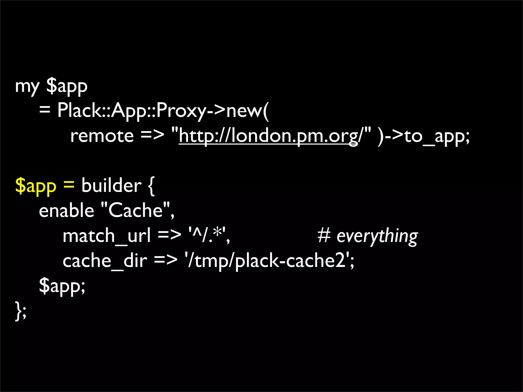 my $app
  = Plack::App::Proxy->new(
     remote => "http://london.pm.org/" )->to_app;

$app = builder {
   enable "Cache",
     match_url => '^/.*',        # everything
     cache_dir => '/tmp/plack-cache2';
   $app;
};
 