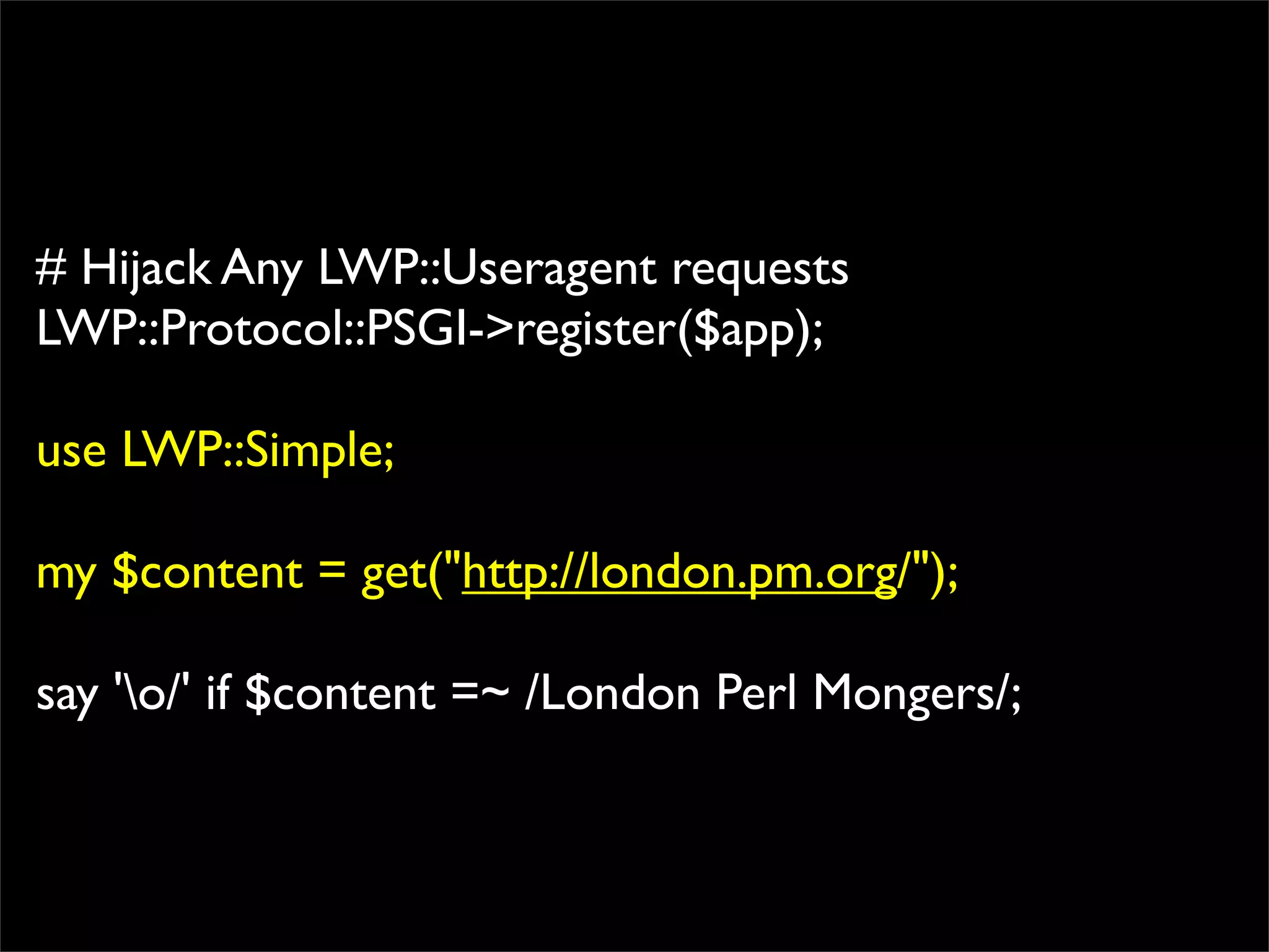 # Hijack Any LWP::Useragent requests
LWP::Protocol::PSGI->register($app);

use LWP::Simple;

my $content = get("http://london.pm.org/");

say 'o/' if $content =~ /London Perl Mongers/;
 