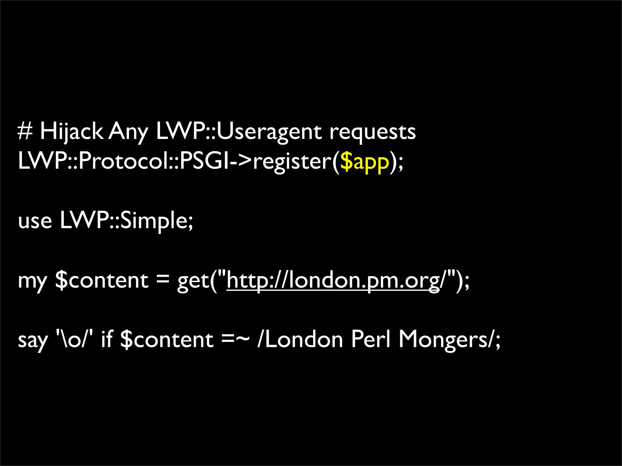 # Hijack Any LWP::Useragent requests
LWP::Protocol::PSGI->register($app);

use LWP::Simple;

my $content = get("http://london.pm.org/");

say 'o/' if $content =~ /London Perl Mongers/;
 