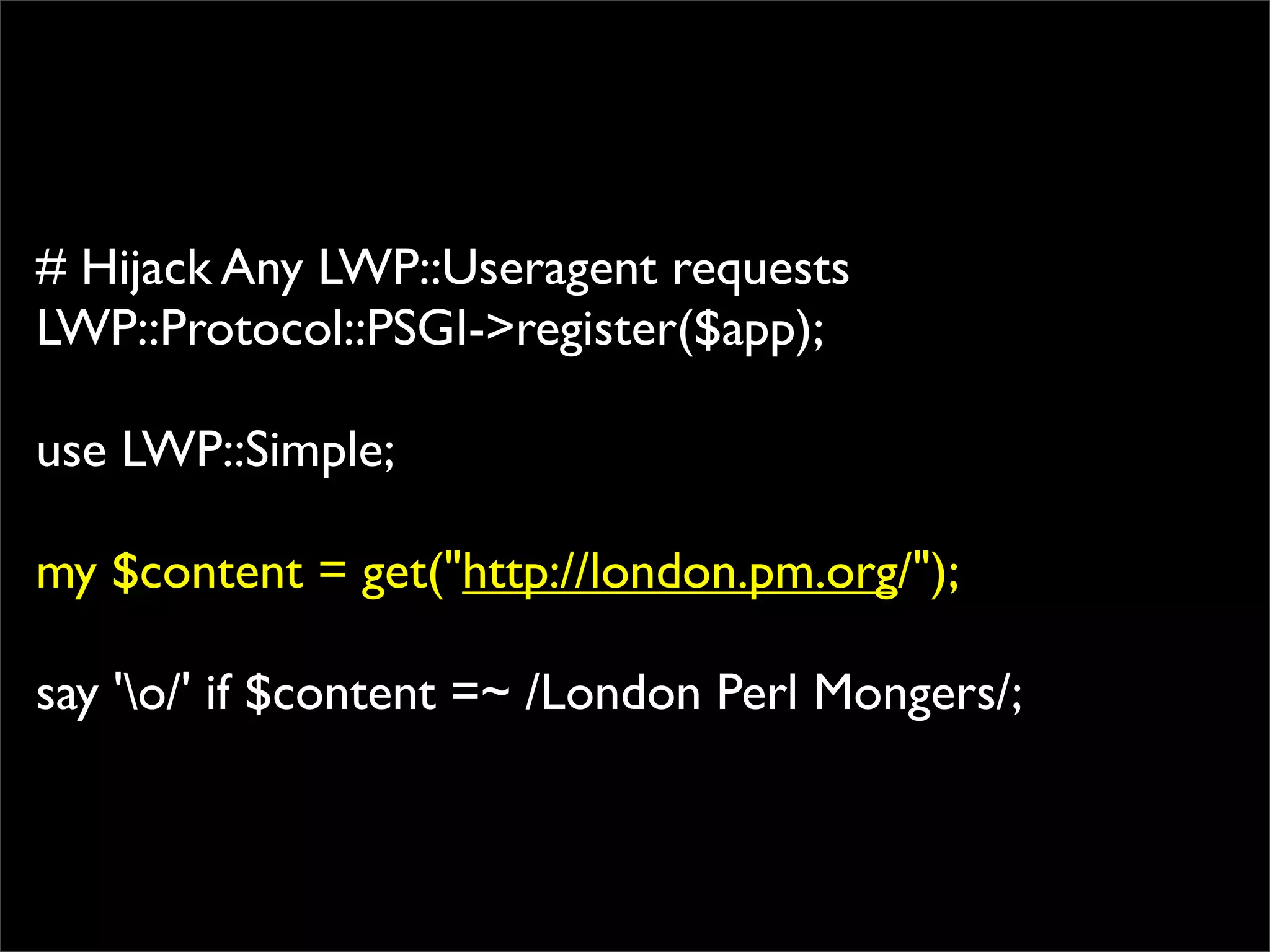 # Hijack Any LWP::Useragent requests
LWP::Protocol::PSGI->register($app);

use LWP::Simple;

my $content = get("http://london.pm.org/");

say 'o/' if $content =~ /London Perl Mongers/;
 