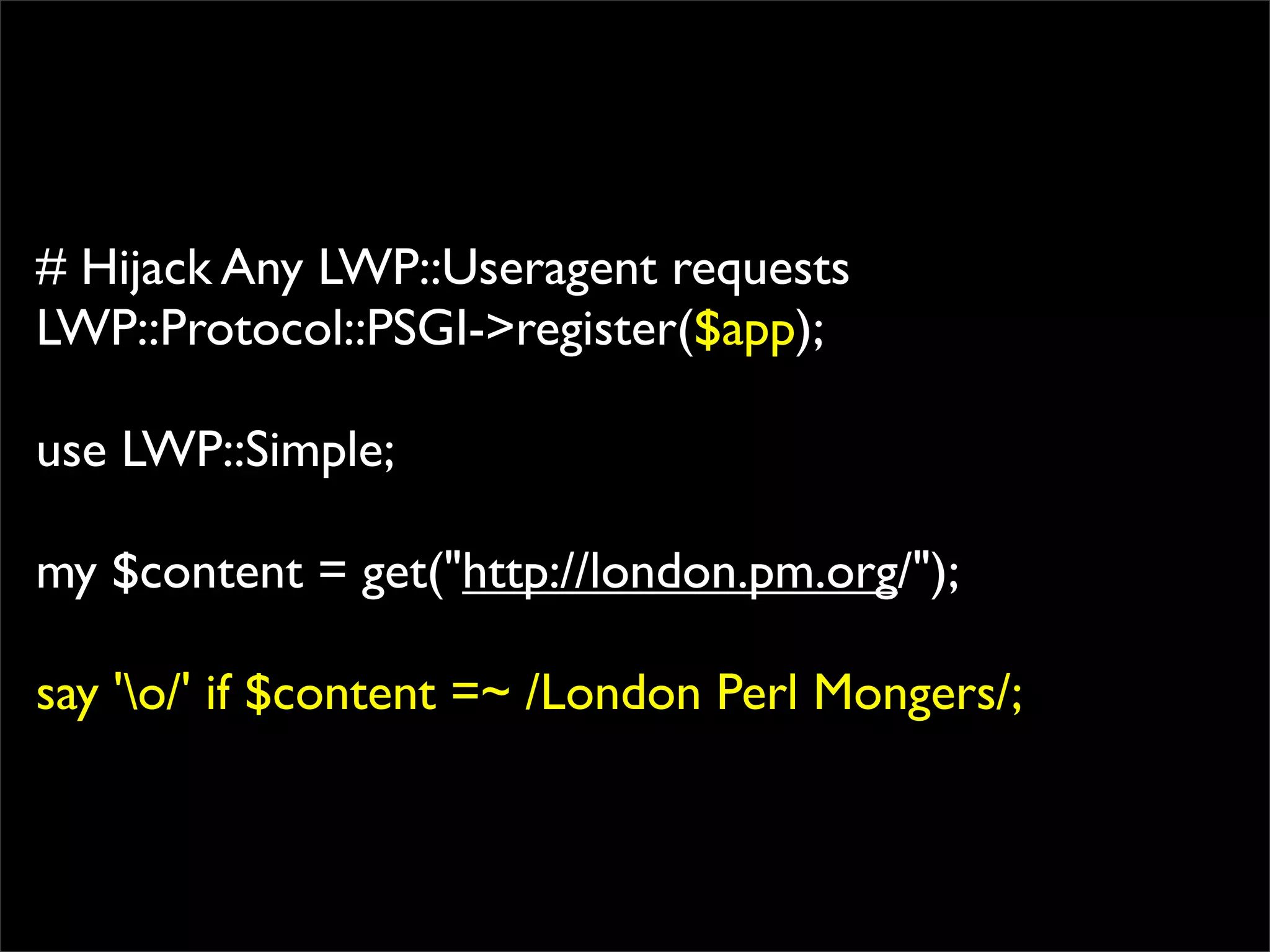 # Hijack Any LWP::Useragent requests
LWP::Protocol::PSGI->register($app);

use LWP::Simple;

my $content = get("http://london.pm.org/");

say 'o/' if $content =~ /London Perl Mongers/;
 
