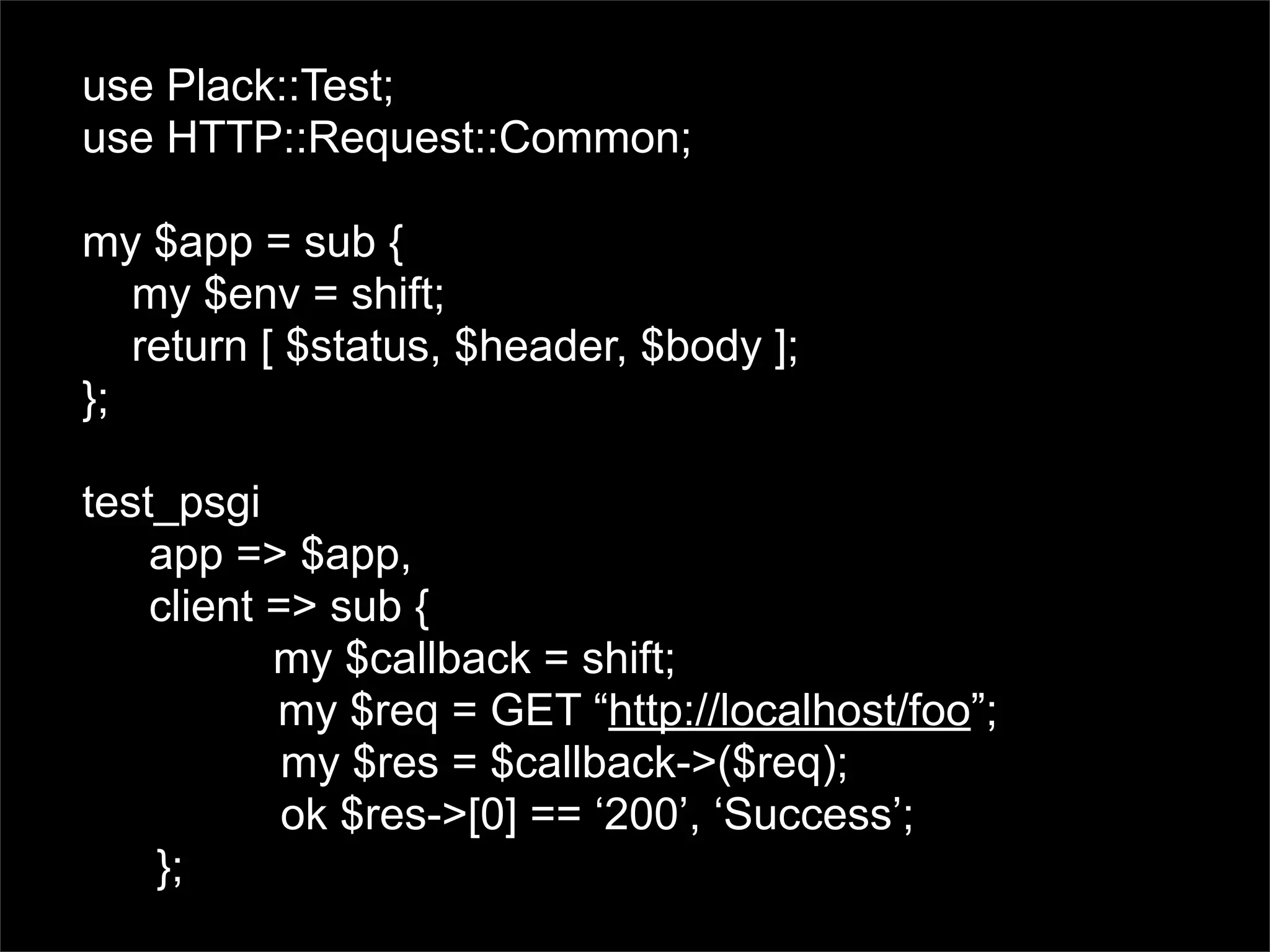 use Plack::Test;
use HTTP::Request::Common;

my $app = sub {
   my $env = shift;
   return [ $status, $header, $body ];
};

test_psgi
    app => $app,
    client => sub {
           my $callback = shift;
           my $req = GET “http://localhost/foo”;
            my $res = $callback->($req);
            ok $res->[0] == ‘200’, ‘Success’;
    };
 