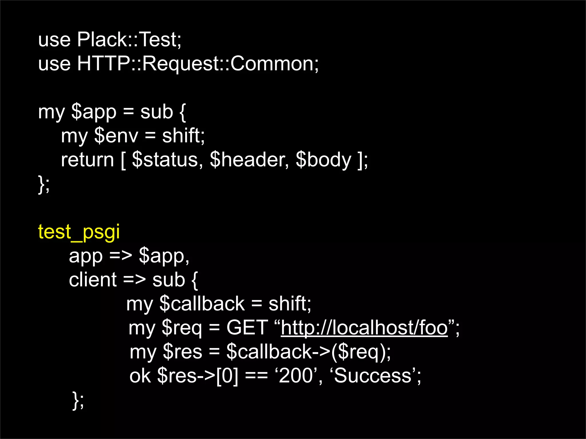 use Plack::Test;
use HTTP::Request::Common;

my $app = sub {
   my $env = shift;
   return [ $status, $header, $body ];
};

test_psgi
    app => $app,
    client => sub {
           my $callback = shift;
           my $req = GET “http://localhost/foo”;
            my $res = $callback->($req);
            ok $res->[0] == ‘200’, ‘Success’;
    };
 