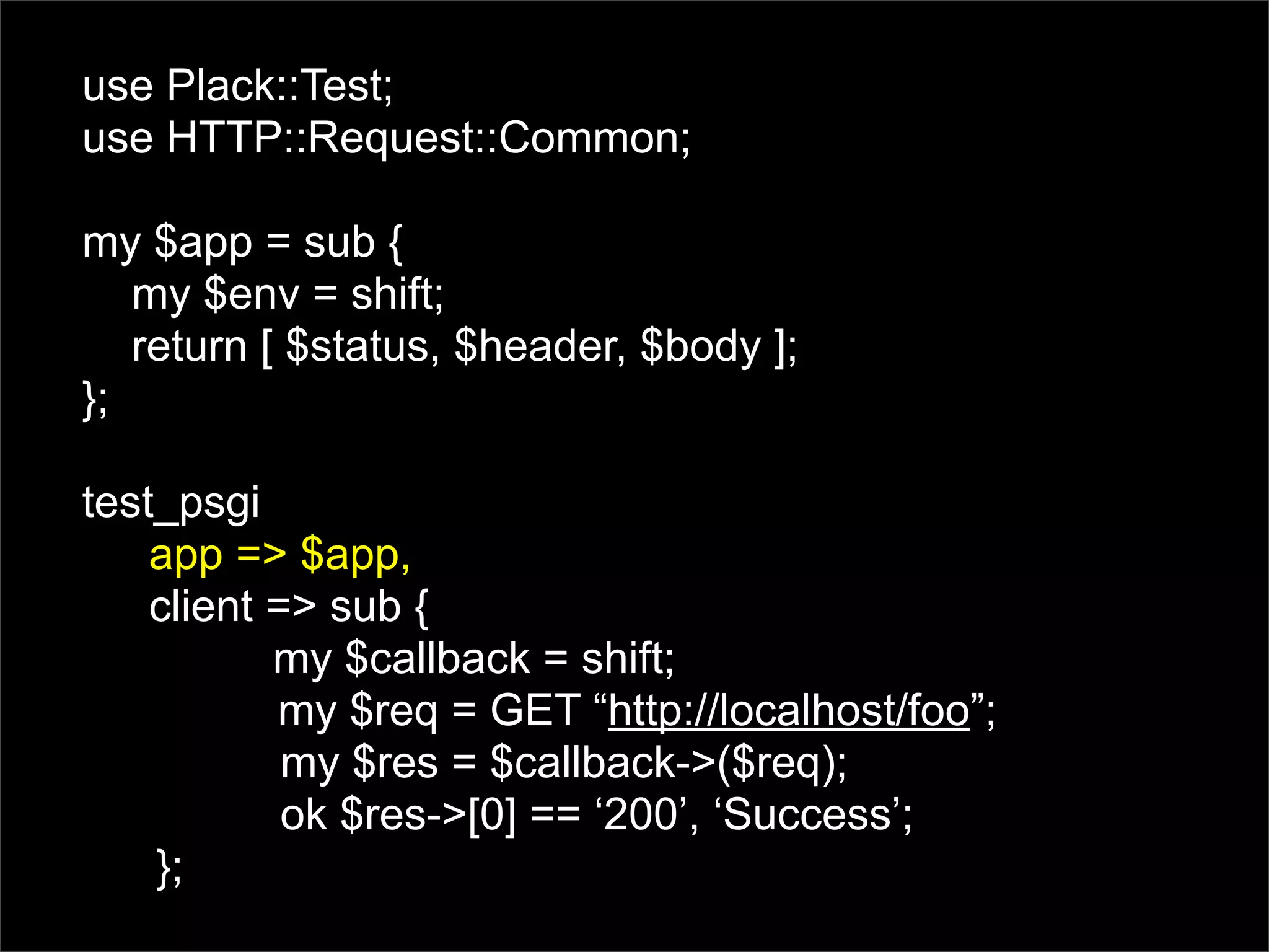 use Plack::Test;
use HTTP::Request::Common;

my $app = sub {
   my $env = shift;
   return [ $status, $header, $body ];
};

test_psgi
    app => $app,
    client => sub {
           my $callback = shift;
           my $req = GET “http://localhost/foo”;
            my $res = $callback->($req);
            ok $res->[0] == ‘200’, ‘Success’;
    };
 