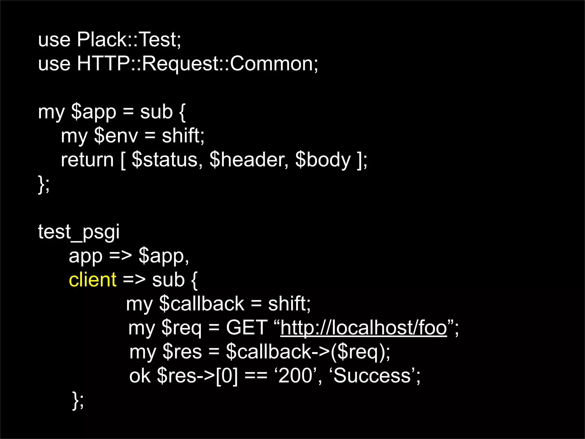 use Plack::Test;
use HTTP::Request::Common;

my $app = sub {
   my $env = shift;
   return [ $status, $header, $body ];
};

test_psgi
    app => $app,
    client => sub {
           my $callback = shift;
           my $req = GET “http://localhost/foo”;
            my $res = $callback->($req);
            ok $res->[0] == ‘200’, ‘Success’;
    };
 