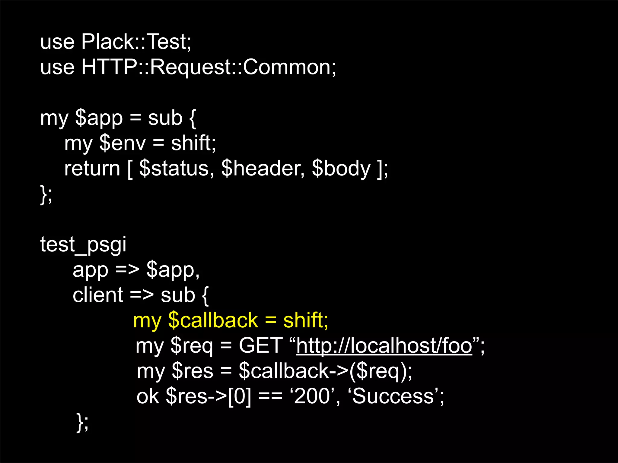use Plack::Test;
use HTTP::Request::Common;

my $app = sub {
   my $env = shift;
   return [ $status, $header, $body ];
};

test_psgi
    app => $app,
    client => sub {
           my $callback = shift;
           my $req = GET “http://localhost/foo”;
            my $res = $callback->($req);
            ok $res->[0] == ‘200’, ‘Success’;
    };
 