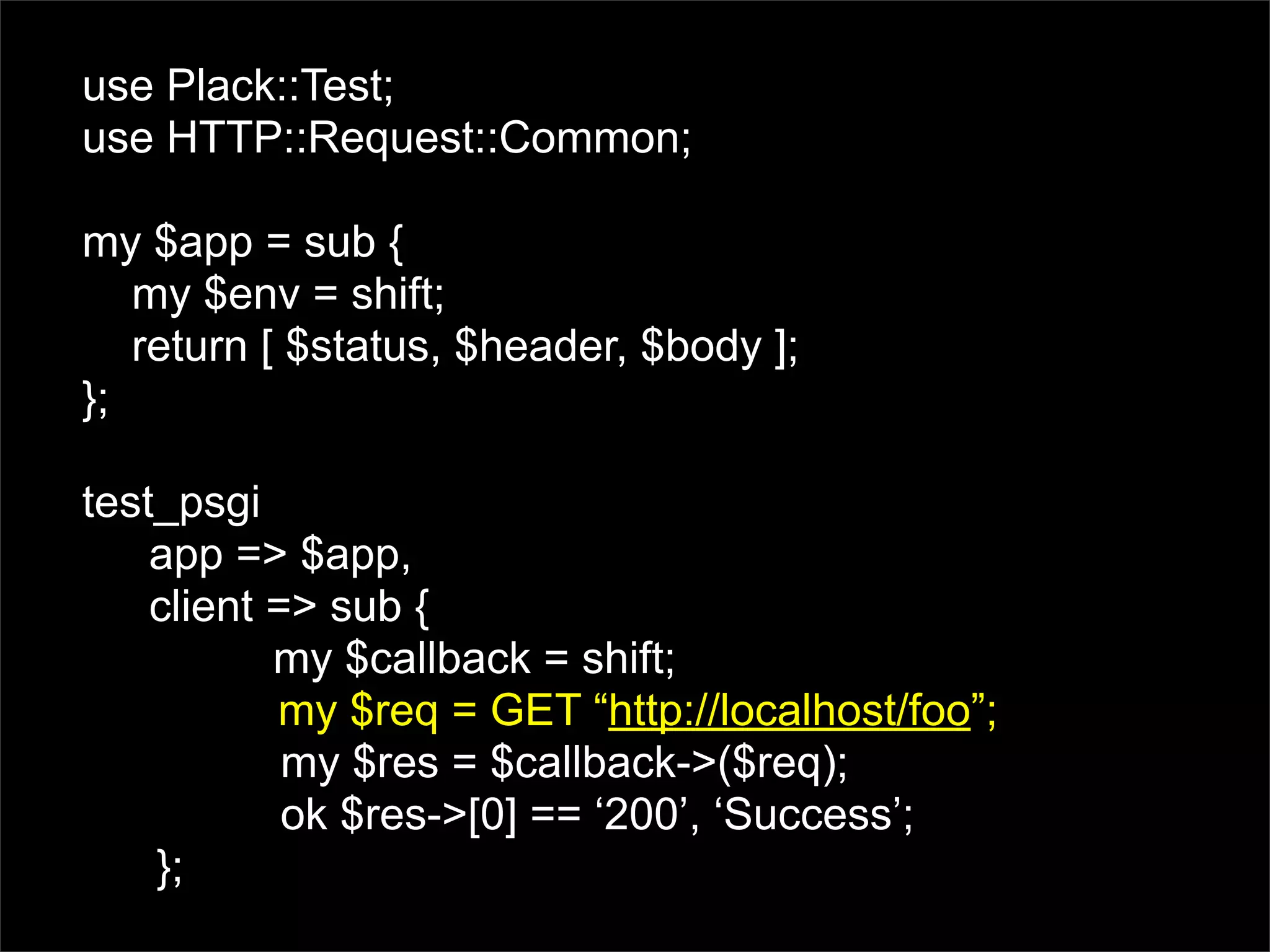 use Plack::Test;
use HTTP::Request::Common;

my $app = sub {
   my $env = shift;
   return [ $status, $header, $body ];
};

test_psgi
    app => $app,
    client => sub {
           my $callback = shift;
           my $req = GET “http://localhost/foo”;
            my $res = $callback->($req);
            ok $res->[0] == ‘200’, ‘Success’;
    };
 