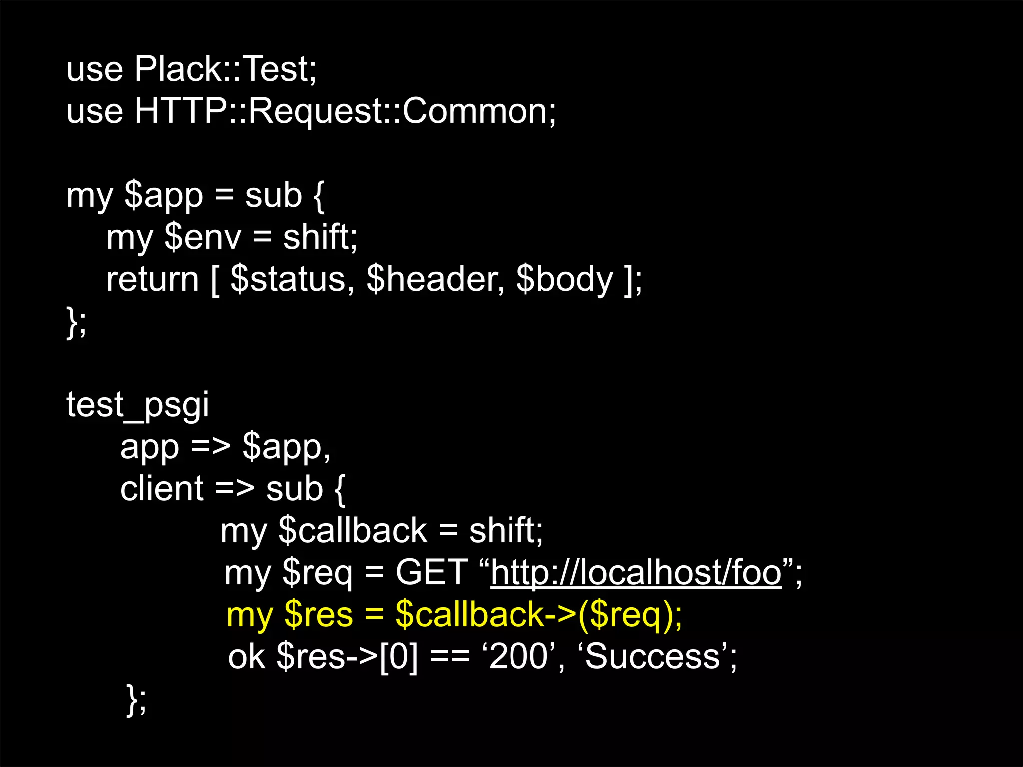 use Plack::Test;
use HTTP::Request::Common;

my $app = sub {
   my $env = shift;
   return [ $status, $header, $body ];
};

test_psgi
    app => $app,
    client => sub {
           my $callback = shift;
           my $req = GET “http://localhost/foo”;
            my $res = $callback->($req);
            ok $res->[0] == ‘200’, ‘Success’;
    };
 