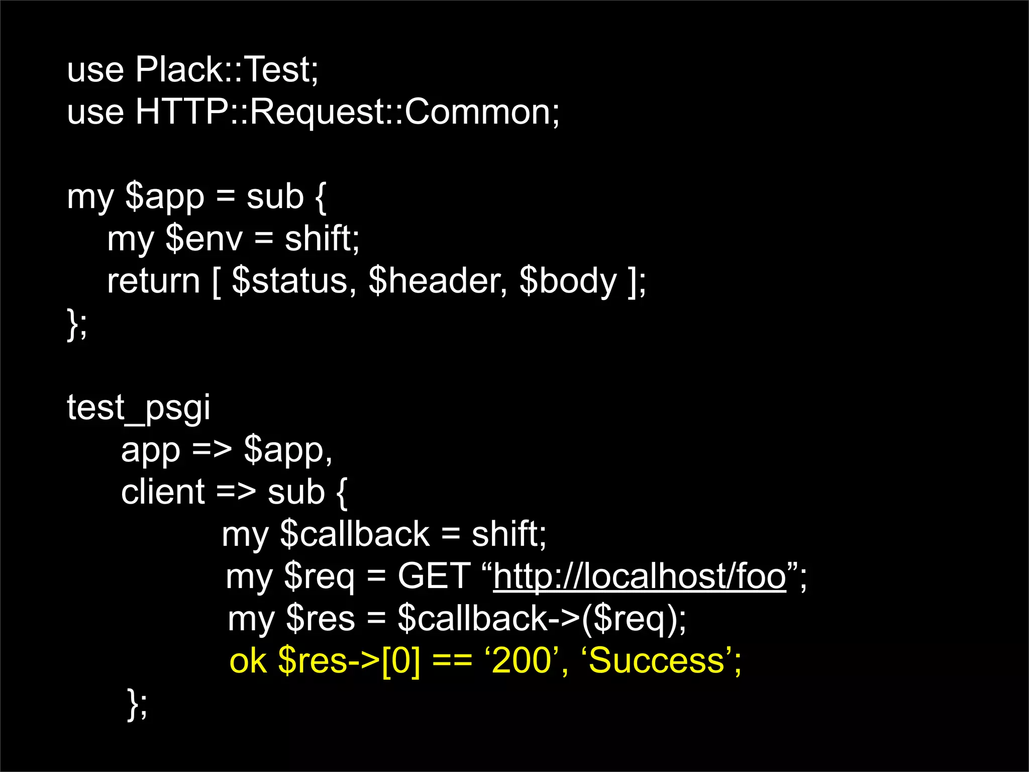 use Plack::Test;
use HTTP::Request::Common;

my $app = sub {
   my $env = shift;
   return [ $status, $header, $body ];
};

test_psgi
    app => $app,
    client => sub {
           my $callback = shift;
           my $req = GET “http://localhost/foo”;
            my $res = $callback->($req);
            ok $res->[0] == ‘200’, ‘Success’;
    };
 