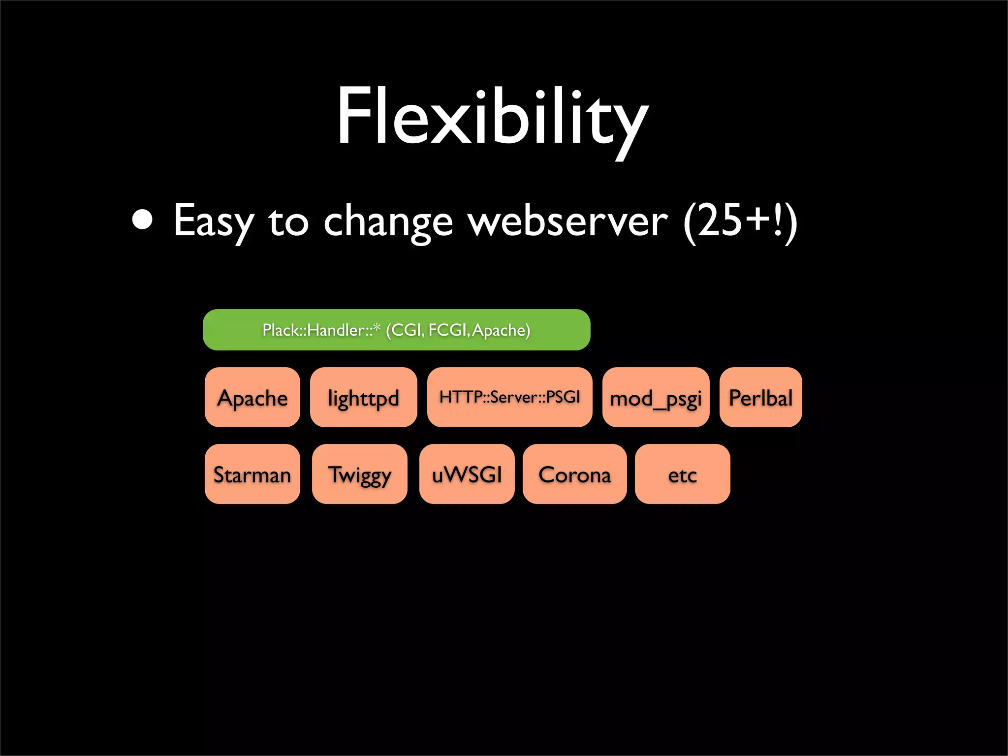 Flexibility
• Easy to change webserver (25+!)
        Plack::Handler::* (CGI, FCGI, Apache)


    Apache       lighttpd       HTTP::Server::PSGI   mod_psgi   Perlbal


    Starman      Twiggy        uWSGI            Corona    etc
 
