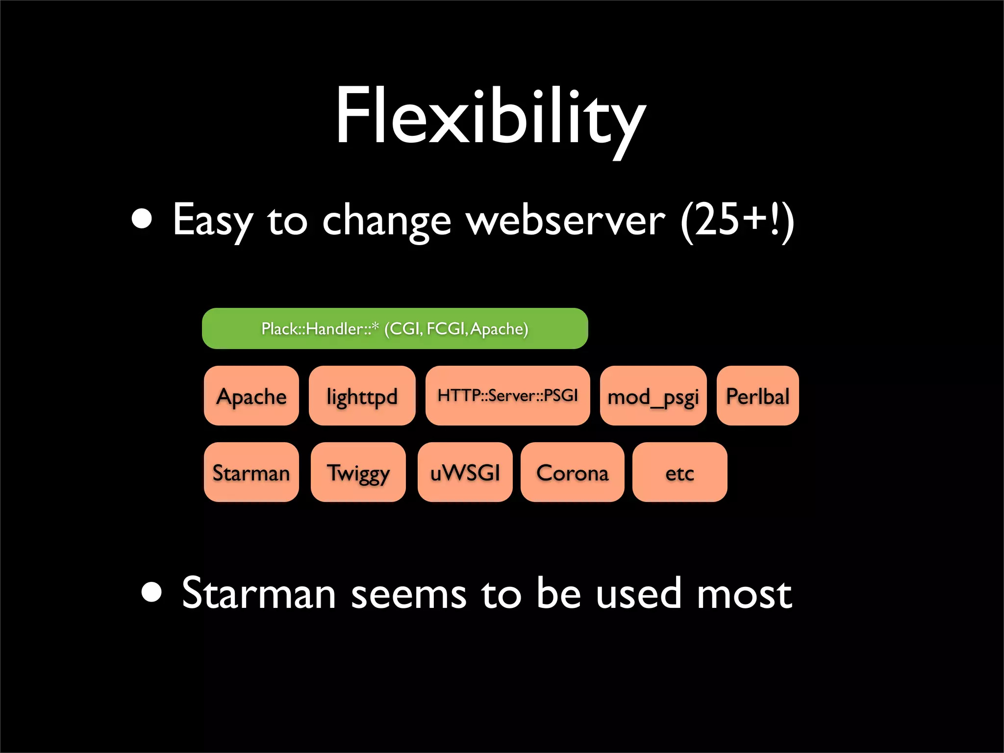 Flexibility
• Easy to change webserver (25+!)
        Plack::Handler::* (CGI, FCGI, Apache)


    Apache       lighttpd       HTTP::Server::PSGI   mod_psgi   Perlbal


    Starman      Twiggy        uWSGI            Corona    etc




• Starman seems to be used most
 
