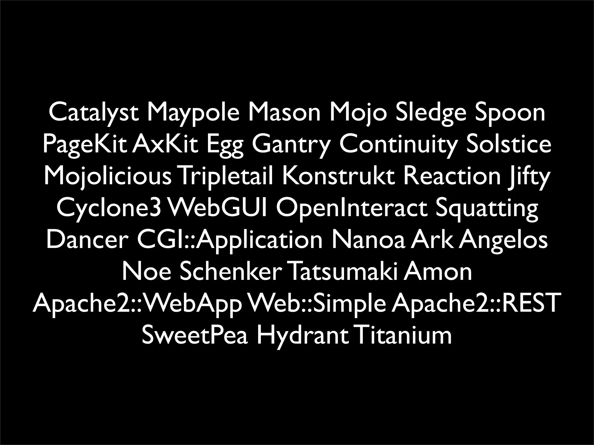 Catalyst Maypole Mason Mojo Sledge Spoon
 PageKit AxKit Egg Gantry Continuity Solstice
 Mojolicious Tripletail Konstrukt Reaction Jifty
  Cyclone3 WebGUI OpenInteract Squatting
 Dancer CGI::Application Nanoa Ark Angelos
        Noe Schenker Tatsumaki Amon
Apache2::WebApp Web::Simple Apache2::REST
          SweetPea Hydrant Titanium
 