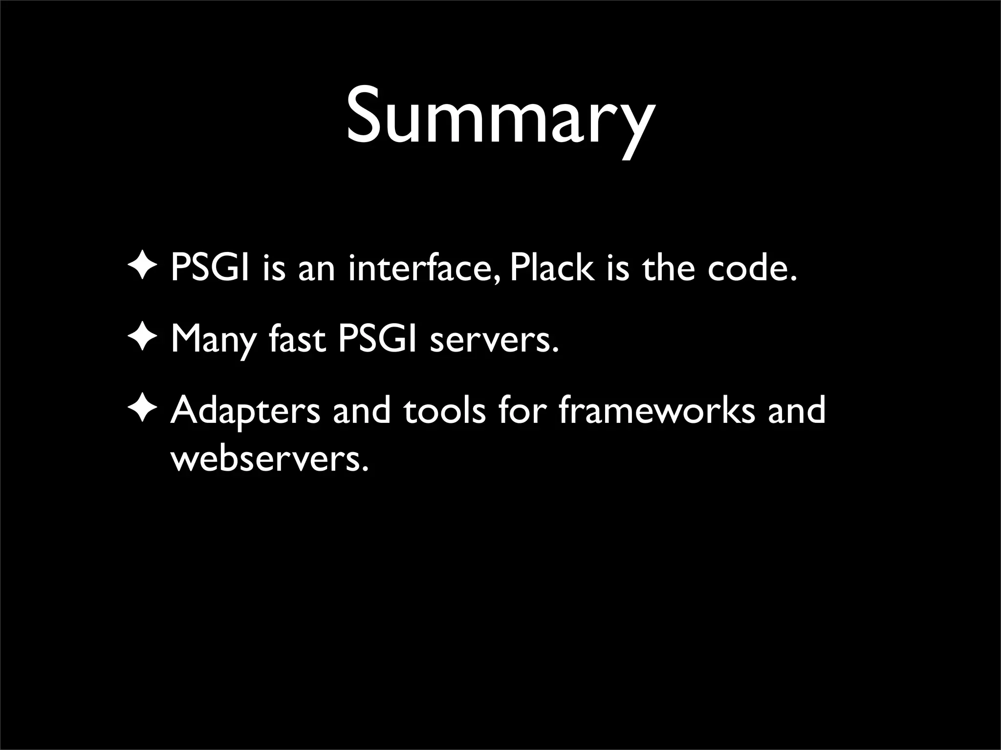 Summary
✦ PSGI is an interface, Plack is the code.
✦ Many fast PSGI servers.
✦ Adapters and tools for frameworks and
  webservers.
 