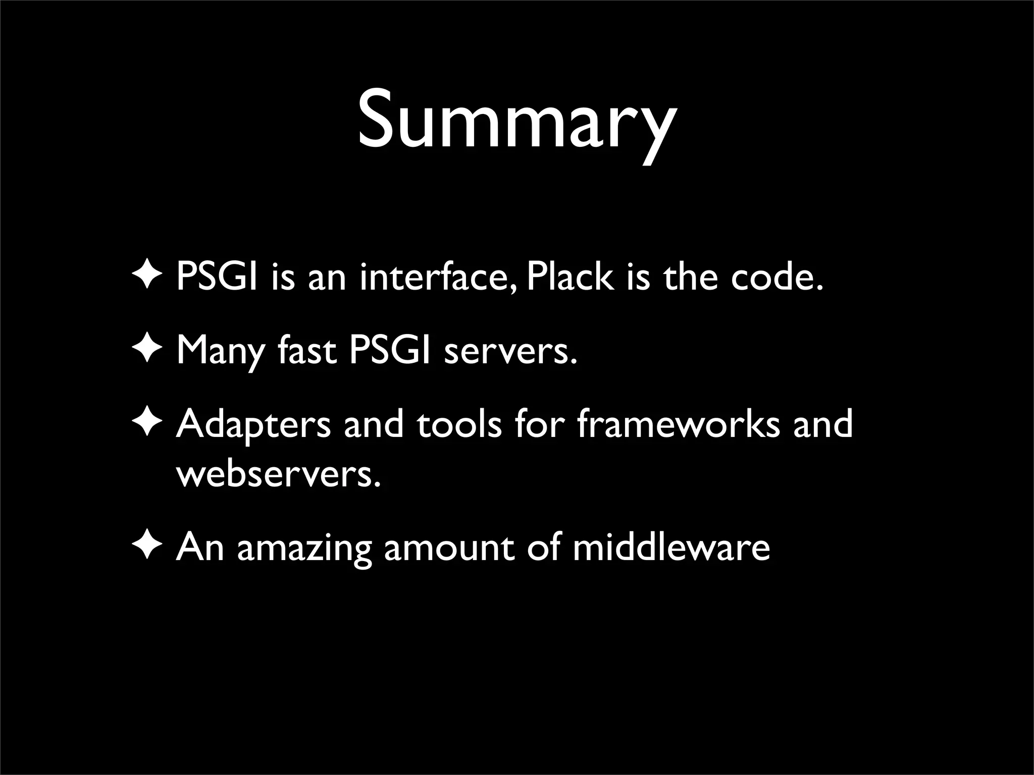 Summary
✦ PSGI is an interface, Plack is the code.
✦ Many fast PSGI servers.
✦ Adapters and tools for frameworks and
  webservers.
✦ An amazing amount of middleware
 