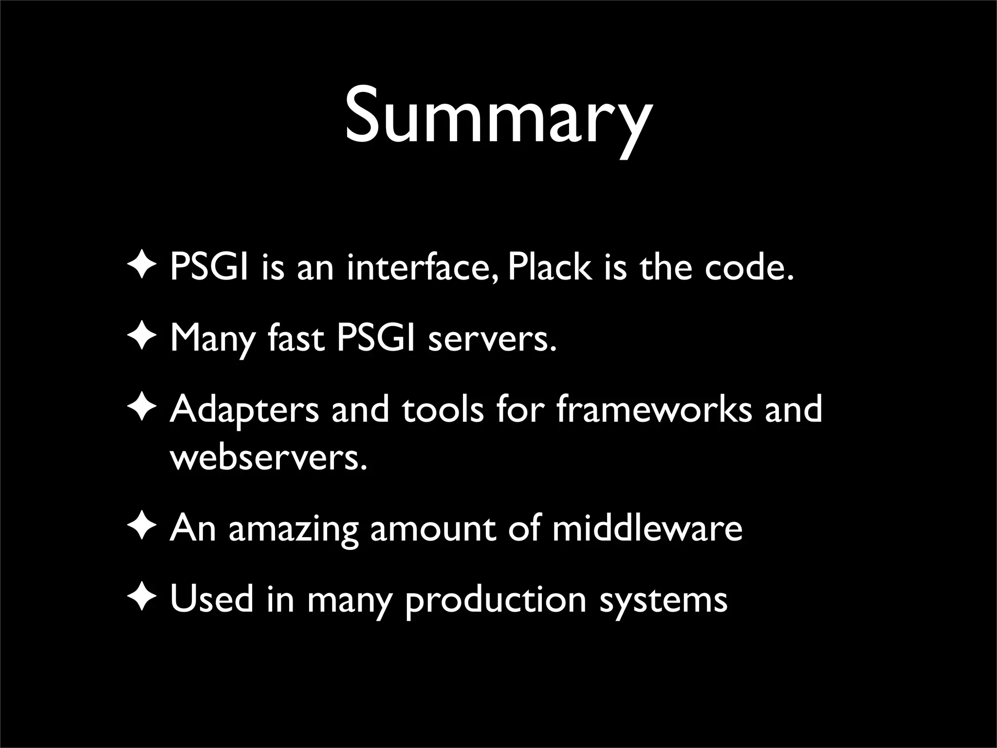 Summary
✦ PSGI is an interface, Plack is the code.
✦ Many fast PSGI servers.
✦ Adapters and tools for frameworks and
  webservers.
✦ An amazing amount of middleware
✦ Used in many production systems
 