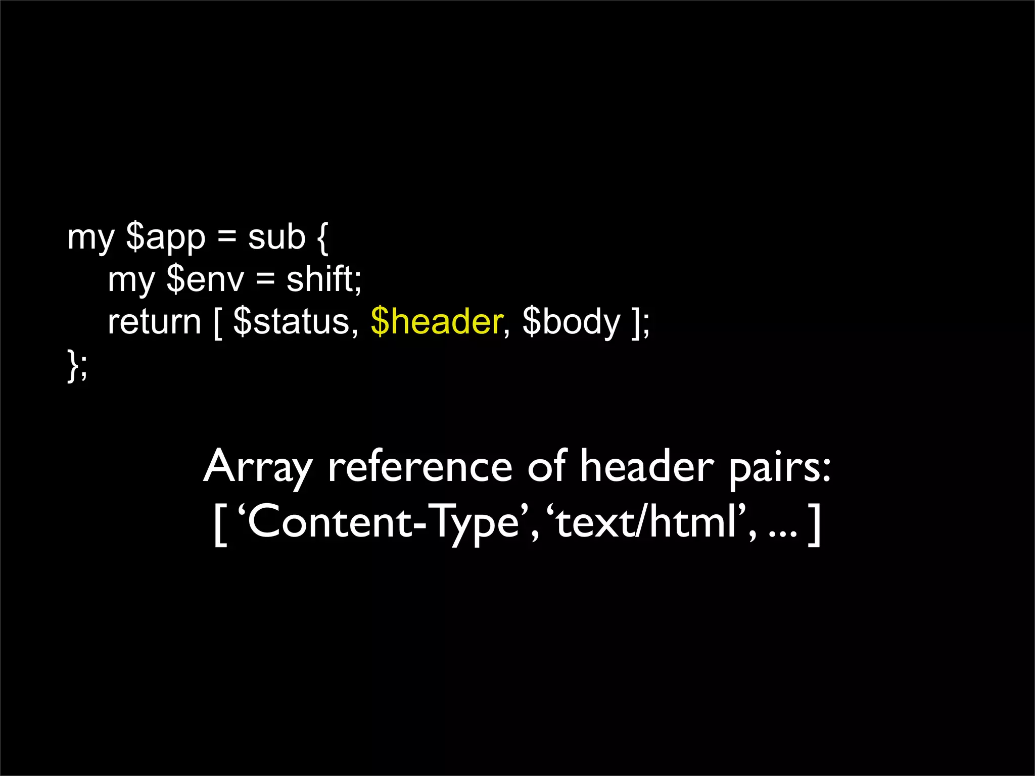 my $app = sub {
   my $env = shift;
   return [ $status, $header, $body ];
};

        Array reference of header pairs:
        [ ‘Content-Type’, ‘text/html’, ... ]
 