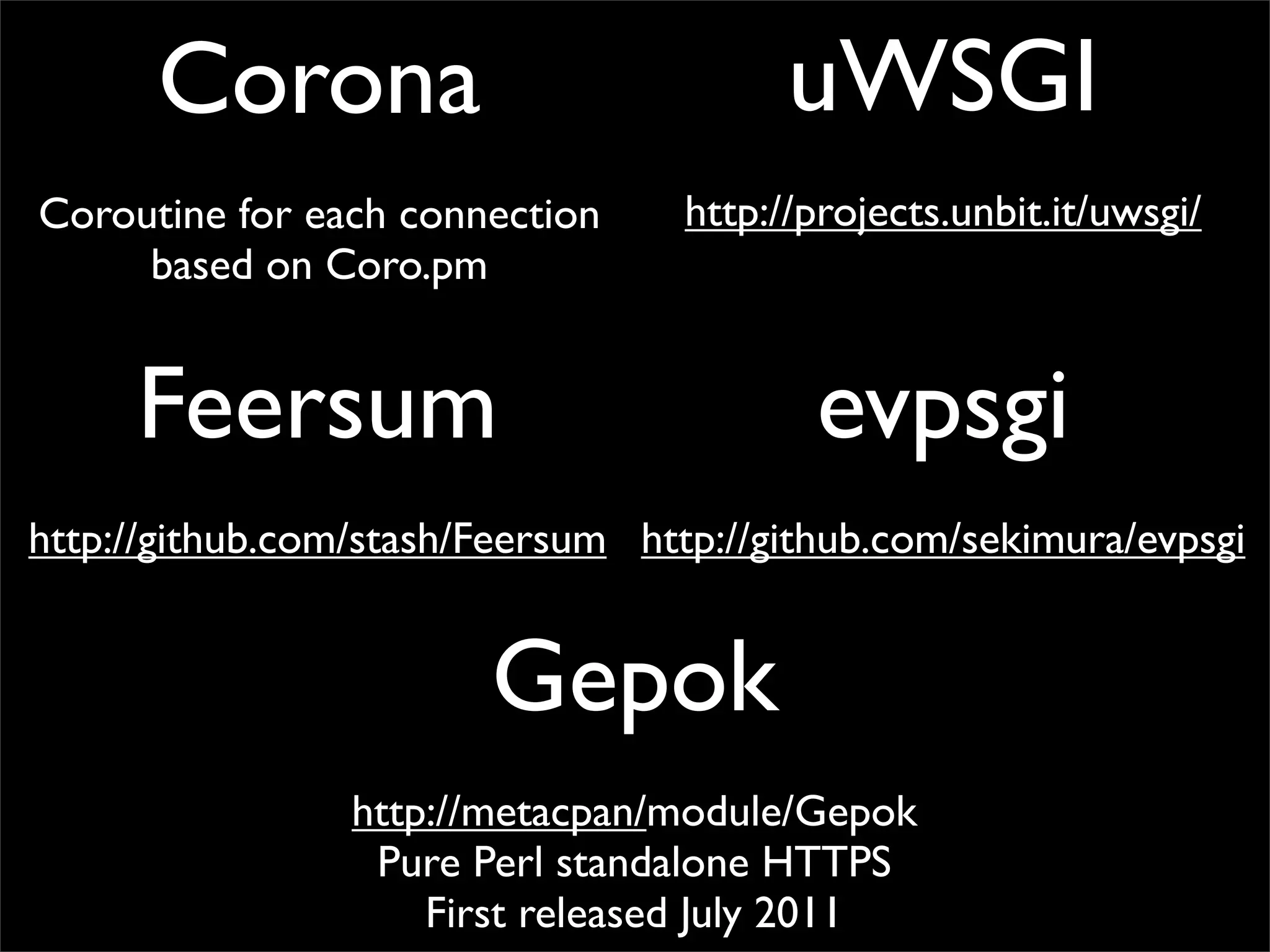 Corona                             uWSGI
Coroutine for each connection      http://projects.unbit.it/uwsgi/
     based on Coro.pm


     Feersum                              evpsgi
http://github.com/stash/Feersum http://github.com/sekimura/evpsgi


                        Gepok
                 http://metacpan/module/Gepok
                  Pure Perl standalone HTTPS
                     First released July 2011
 