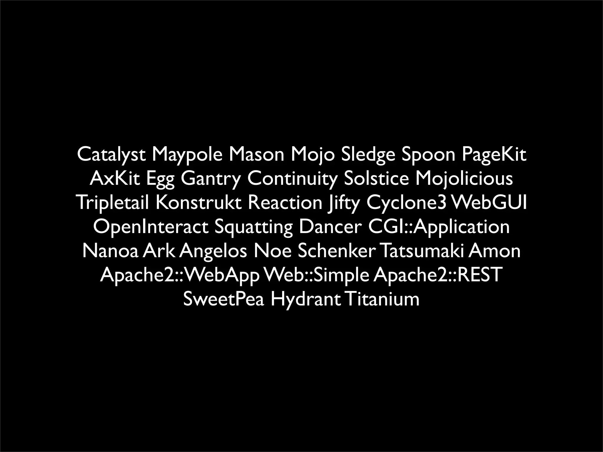 Catalyst Maypole Mason Mojo Sledge Spoon PageKit
 AxKit Egg Gantry Continuity Solstice Mojolicious
Tripletail Konstrukt Reaction Jifty Cyclone3 WebGUI
  OpenInteract Squatting Dancer CGI::Application
 Nanoa Ark Angelos Noe Schenker Tatsumaki Amon
   Apache2::WebApp Web::Simple Apache2::REST
             SweetPea Hydrant Titanium
 