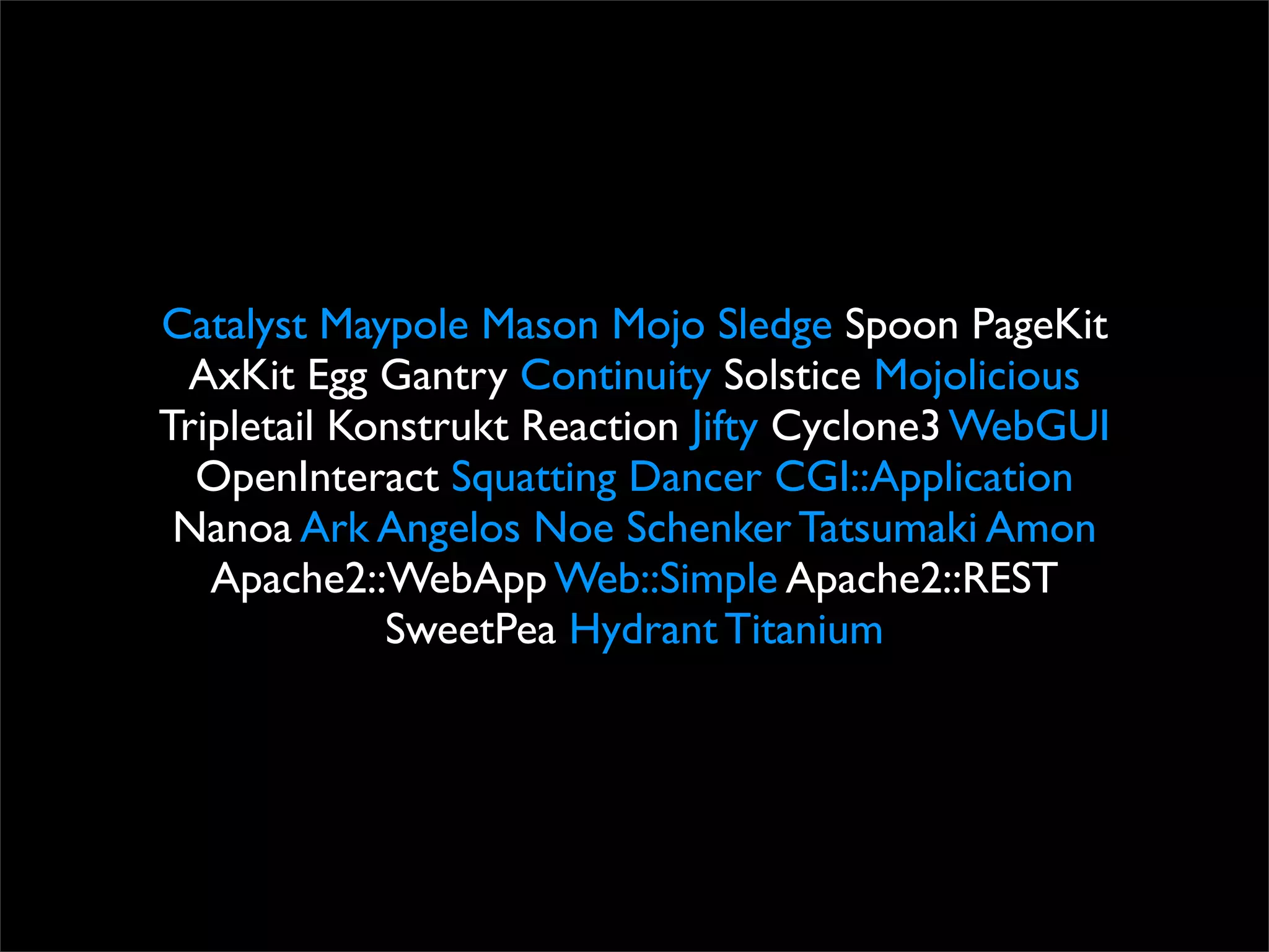 Catalyst Maypole Mason Mojo Sledge Spoon PageKit
 AxKit Egg Gantry Continuity Solstice Mojolicious
Tripletail Konstrukt Reaction Jifty Cyclone3 WebGUI
  OpenInteract Squatting Dancer CGI::Application
 Nanoa Ark Angelos Noe Schenker Tatsumaki Amon
   Apache2::WebApp Web::Simple Apache2::REST
             SweetPea Hydrant Titanium
 