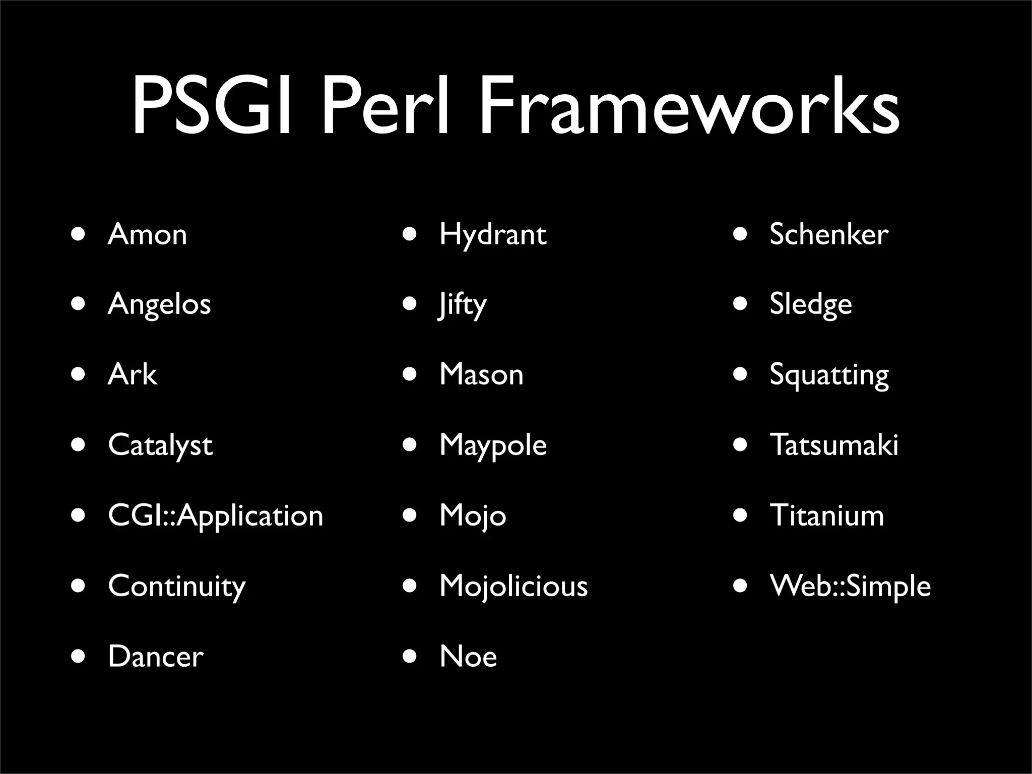 PSGI Perl Frameworks
•   Amon               •   Hydrant       •   Schenker

•   Angelos            •   Jifty         •   Sledge

•   Ark                •   Mason         •   Squatting

•   Catalyst           •   Maypole       •   Tatsumaki

•   CGI::Application   •   Mojo          •   Titanium

•   Continuity         •   Mojolicious   •   Web::Simple

•   Dancer             •   Noe
 
