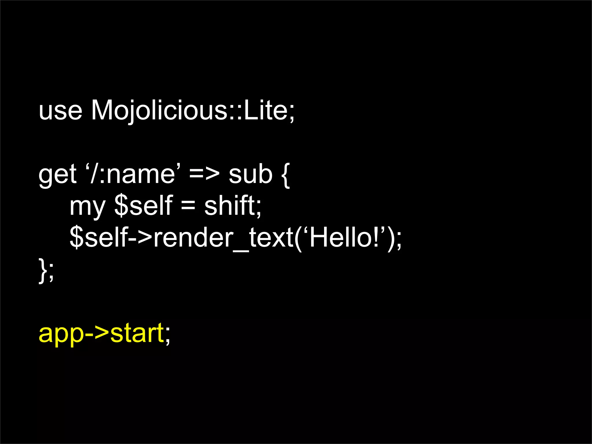 use Mojolicious::Lite;

get ‘/:name’ => sub {
   my $self = shift;
   $self->render_text(‘Hello!’);
};

app->start;
 