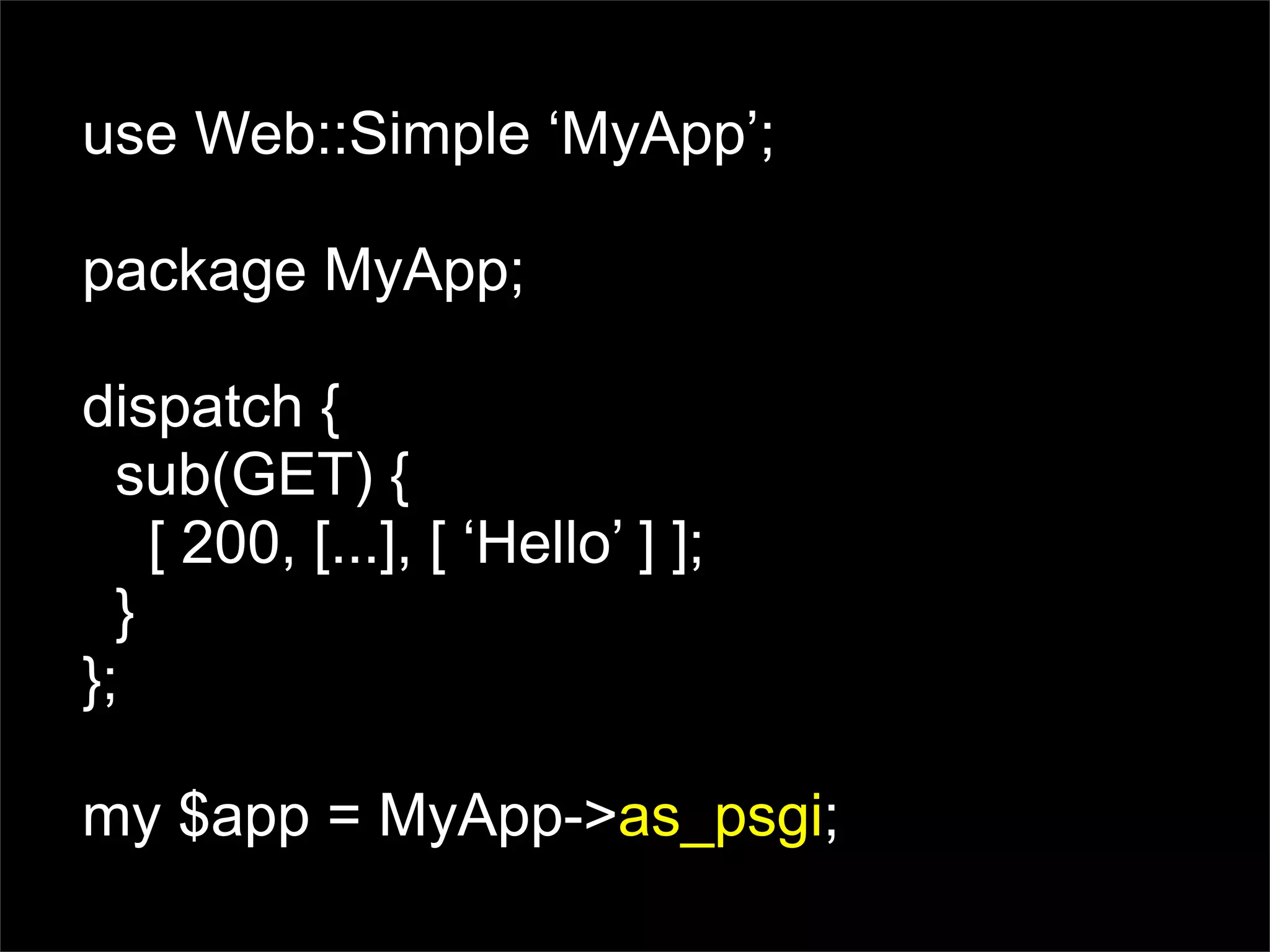 use Web::Simple ‘MyApp’;

package MyApp;

dispatch {
  sub(GET) {
    [ 200, [...], [ ‘Hello’ ] ];
  }
};

my $app = MyApp->as_psgi;
 