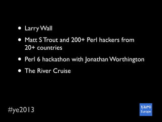 #ye2013
• Larry Wall
• Matt S Trout and 200+ Perl hackers from
20+ countries
• Perl 6 hackathon with Jonathan Worthington
• The River Cruise
• Awesome social parts :-)
• Wonderful city and so delicious Ukraine food
 