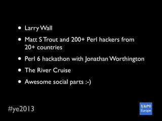 #ye2013
• Larry Wall
• Matt S Trout and 200+ Perl hackers from
20+ countries
• Perl 6 hackathon with Jonathan Worthington
• The River Cruise
• Awesome social parts :-)
• Wonderful city and so delicious Ukraine food
 