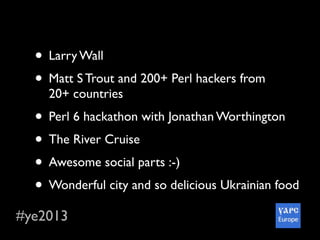 #ye2013
• Larry Wall
• Matt S Trout and 200+ Perl hackers from
20+ countries
• Perl 6 hackathon with Jonathan Worthington
• The River Cruise
• Awesome social parts :-)
• Wonderful city and so delicious Ukrainian food
 