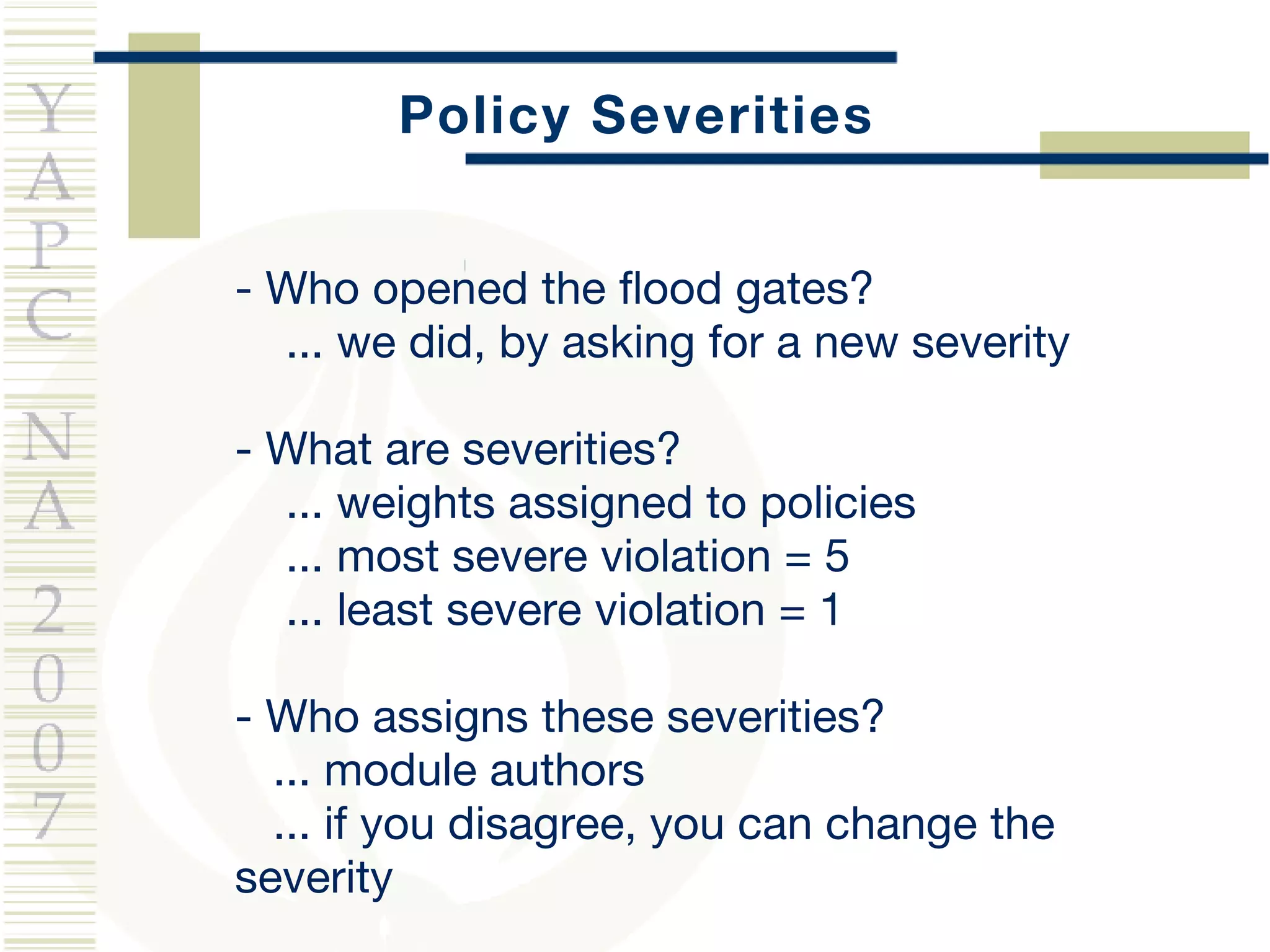 Policy Severities - Who opened the flood gates? ... we did, by asking for a new severity - What are severities? ...  weights assigned to policies ... most severe violation = 5 ... least severe violation = 1 - Who assigns these severities? ... module authors ... if you disagree, you can change the severity 
