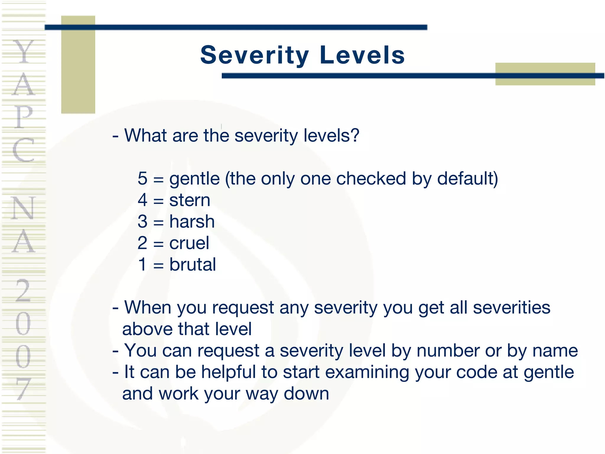 Severity Levels -  What are the severity levels? 5 = gentle (the only one checked by default) 4 = stern 3 = harsh 2 = cruel 1 = brutal - When you request any severity you get all severities  above that level - You can request a severity level by number or by name - It can be helpful to start examining your code at gentle  and work your way down 
