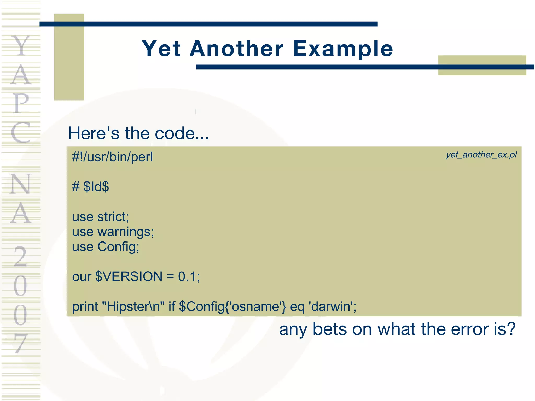 Yet Another Example Here's the code... #!/usr/bin/perl  # $Id$ use strict; use warnings; use Config; our $VERSION = 0.1; print "Hipster\n" if $Config{'osname'} eq 'darwin'; any bets on what the error is? yet_another_ex.pl 