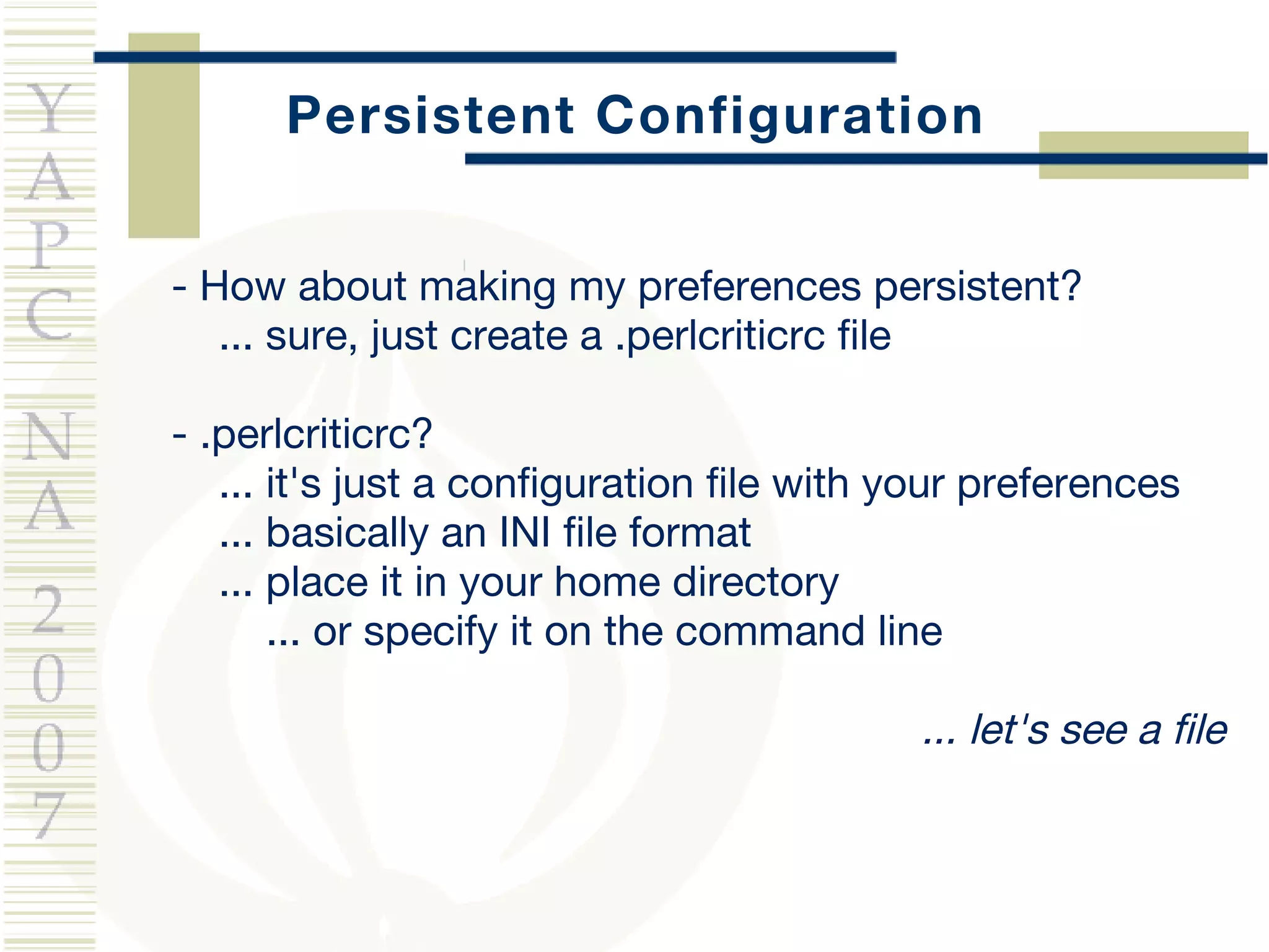 Persistent Configuration - How about making my preferences persistent? ... sure, just create a .perlcriticrc file - .perlcriticrc? ...  it's just a configuration file with your preferences ... basically an INI file format ... place it in your home directory ... or specify it on the command line ... let's see a file 