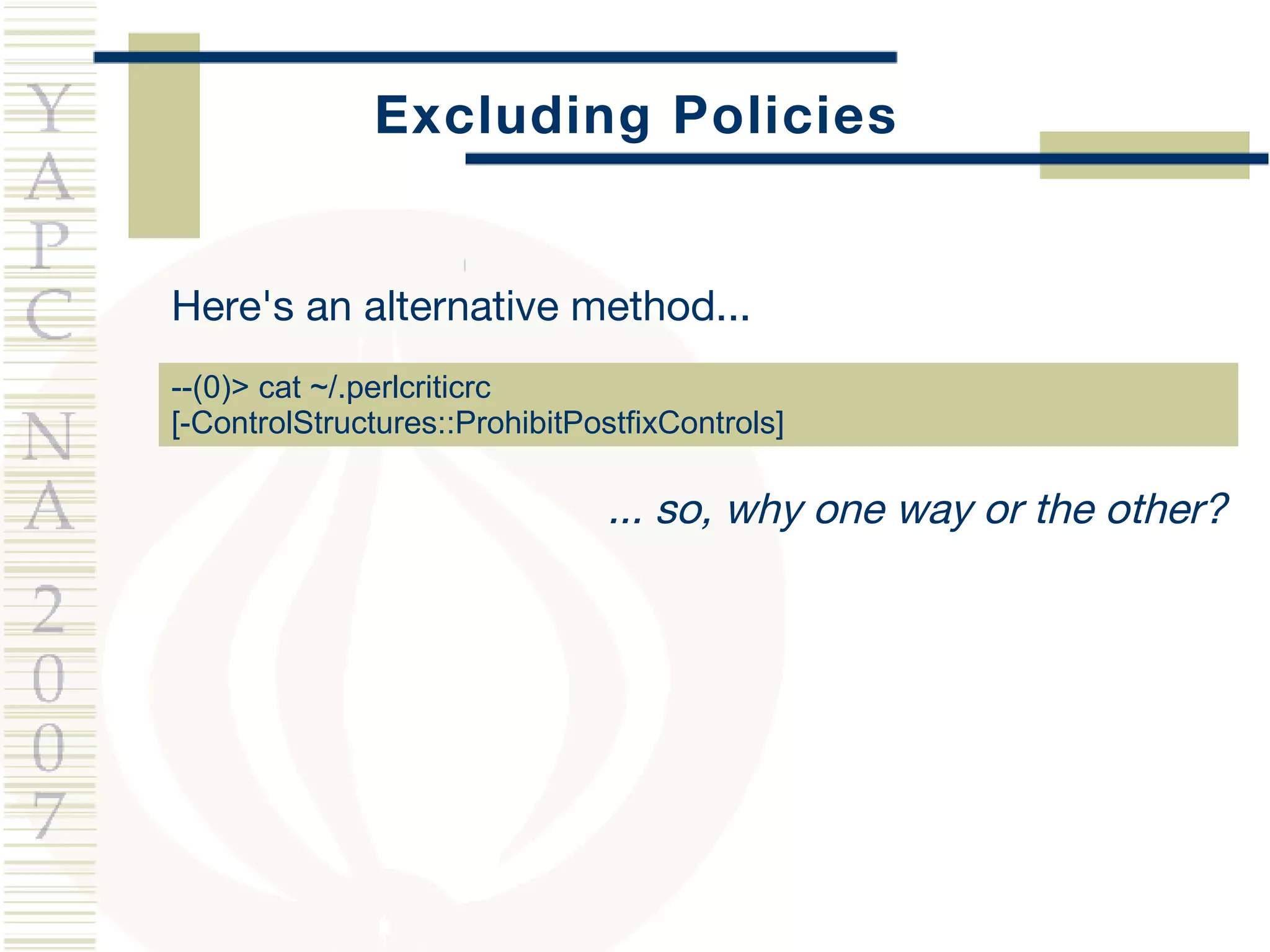 Excluding Policies Here's an alternative method... --(0)> cat ~/.perlcriticrc [-ControlStructures::ProhibitPostfixControls] ... so, why one way or the other? 