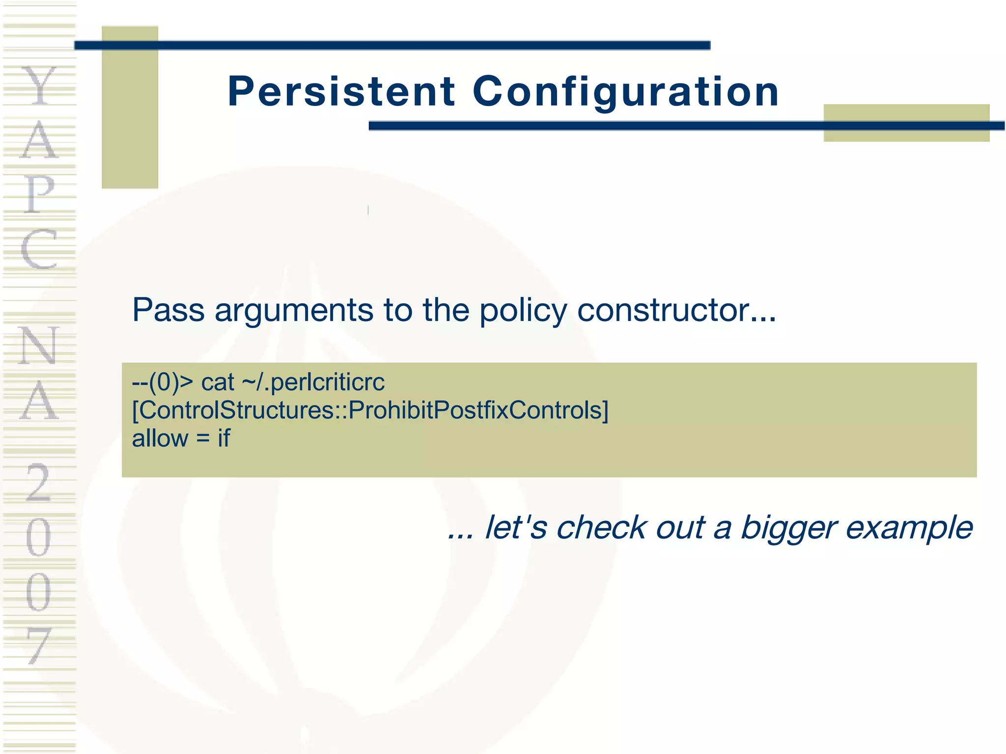 Persistent Configuration Pass arguments to the policy constructor... --(0)> cat ~/.perlcriticrc [ControlStructures::ProhibitPostfixControls] allow = if ... let's check out a bigger example 